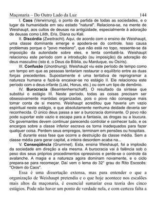 Maçonaria – Do Outro Lado da Luz
I. Caos (Verwirrung), o ponto de partida de todas as sociedades, e o
lugar da humanidade em seu estado "natural". Relaciona-se, na mente de
Weishaupt, aos cultos de deusas na antigüidade, especialmente à adoração
de deusas como Lilith, Eris, Diana ou Kali.
II. Discórdia (Zweitracht). Aqui, de acordo com o ensino de Weishaupt,
uma classe dominante emerge e apodera-se do controle. Isso causa
problemas porque o "povo mediano", que não está no topo, ressente-se da
imposição da autoridade sobre eles, e tenta combatê-la. Weishaupt
relacionou este período com a introdução (ou imposição) da adoração do
deus masculino (isto é, o Deus da Bíblia, ou Marduque, ou Osíris).
III. Confusão (Unordnung). Weishaupt viu este período de tempo como
um tempo em que as pessoas tentariam restaurar o equilíbrio entre as duas
forças precedentes. Supostamente é uma tentativa de reprogramar a
natureza humana e fazê-la encaixar-se no estágio II. Ele relacionou este
período com o deus-infante (Loki, Horus, etc.) ou com um tipo de demônio.
IV. Burocracia (Beamtenherrschaft). O resultado da síntese que
substitui o estágio III. Neste período, todas as coisas precisam ser
obsessivamente mantidas organizadas, pois o povo não consegue mais
tomar conta de si mesmo. Weishaupt acreditou que haveria um vazio
espiritual neste estágio, e que absolutamente nenhuma deidade deveria ser
reconhecida. O único deus passa a ser a burocracia dominante. O povo não
pode suportar este vazio e escapa para a fantasia, as drogas ou a loucura.
Os governantes devem continuar parecendo controlar e conhecer tudo, e os
encargos sobre a classe inferior escrava os torna inadequados para fazer
qualquer coisa. Perdem seus empregos, terminam em pensões ou hospitais.
É durante essa fase que ocorre a destruição da classe média. Sem a
classe média para gerar capital, a inteira desordem acaba na...
V. Conseqüência (Grummet). Esta, ensina Weishaupt, foi a implosão
da sociedade em direção a ela mesma. A burocracia vai à falência sob o
peso dos seus próprios procedimentos opressivos e perde-se o controle da
avalanche. A magia e a natureza agora dominam novamente, e o ciclo
prepara-se para recomeçar. Daí vem o lema do 32° grau do Rito Escocês:
"Ordem do Caos".
Essa é uma dissertação extensa, mas para entender o que a
organização de Weishaupt pretendia e o que hoje acontece nos escalões
mais altos da maçonaria, é essencial sumariar essa teoria dos cinco
estágios. Pode não haver um ponto de verdade nela, e com certeza falta a
144
 