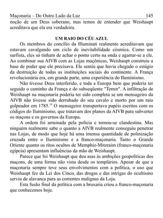 Maçonaria – Do Outro Lado da Luz
noção de um Deus soberano, mas temos de entender que Weishaupt
acreditava que ela era verdadeira.
UM RAIO DO CÉU AZUL
Os membros do concílio da Illuminati realmente acreditavam que
estavam cavalgando um ciclo de inevitabilidade cósmica. Como um
surfista, eles só tinham de achar o ponto certo na onda e agarrar-se a ele.
Ao combinar sua AIVB com as Lojas maçônicas, Weishaupt construiu a
base de poder que ele precisava. Ele sentiu que havia chegado o estágio
da destruição de todas as instituições sociais do continente. A França
revolucionária era, em grande parte, uma experiência do Iluminismo.
Não tivesse Deus interferido, e toda a Europa bem que poderia ter
seguido o caminho da França e do subseqüente "Terror". A infiltração de
Weishaupt na maçonaria poderia ter sido completa se um mensageiro da
AIVB não tivesse sido derrubado do seu cavalo e morto por um raio
golpeador em 1785.19
O mensageiro transportava papéis escritos com os
códigos do Iluminismo, que tratavam dos planos da AIVB para subverter
os maçons e os governos da Europa.
A ordem foi arruinada pela polícia e tornou-se clandestina. Mas
ninguém realmente sabe o quanto a AIVB realmente conseguiu penetrar
nas Lojas, de modo que hoje há uma imensa quantidade de polinização
cruzada entre o Iluminismo e a franco-maçonaria. Tanto o Grande
Oriente quanto os ritos ocultos de Memphiz-Mitzraim (franco-maçonaria
egípcia) apresentam influências da mão de Weishaupt.
Parece que foi Weishaupt que deu asas às ambições geopolíticas dos
maçons, de uma forma não vista desde os templários. Apesar de que a
maçonaria sempre teve seus envolvimentos com a política, o uso que
Weishaupt fez da Lei dos Cinco, das drogas e das intrigas do ocultismo
serviu de alavanca para as correntes malignas da Loja.
Esta fusão final da política com a bruxaria criou a franco-maçonaria
que conhecemos hoje.
145
 