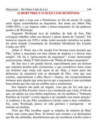 Maçonaria – Do Outro Lado da Luz
ALBERT PIKE E O SEXO COM DEMÔNIOS
Logo após a Loja coar o Iluminismo, no fim do século 18, surgiu
outra figura extraordinária na maçonaria. Seu nome era Albert Pike
(1809-1891), e seu impacto sobre a franco-maçonaria foi tão poderoso
quanto o de Weishaupt.
Enquanto Weishaupt teve de trabalhar do lado de fora, Pike
conseguiu trabalhar sobre seu alicerce e operar dentro do "sistema". Ele
tornou-se maçom em 1850 e então, numa ascensão meteórica ao poder,
foi eleito Grande Comandante da Jurisdição Meridional dos Estados
Unidos em 1859.
Arthur E. Waite cita o Dr. Joseph Fort Newton como dizendo que
Pike "achou a maçonaria em uma cabana de madeira e a deixou num
templo". Ele foi o "gênio-mestre da maçonaria".1
Como mencionado
anteriormente, Manly P. Hall chama-o de "Platão da franco-maçonaria".
De fato esse é um grande louvor, especialmente para um homem
que exprimiu desdém pelo cristianismo, e que considerava Jesus como
um instrutor cujo corpo está agora no pó. Hoje, a maior parte dos
defensores da maçonaria está se afastando de Pike, visto que seus
escritos, especialmente a obra Moral e Dogma, são excepcionalmente
irritantes para alguém que tenta provar que a maçonaria é uma sociedade
benevolente que não está em conflito com o cristianismo.
Seu impacto não pode ser negado, visto que ele fez com que a
maçonaria do Rito Escocês viesse a ser a instituição que é hoje. O fato de
que, em adição aos seus títulos maçônicos, ele era também o "Soberano
Pontífice de Lúcifer" o torna alguém a ser estudado com muita atenção.2
A evidência é de que Pike considerava Lúcifer como o deus verdadeiro.
Ele, como Weishaupt, parece ter sido gnóstico e maniqueísta – no
mínimo um dualista.
Visto que Pike escolheu seguir as religiões de mistério de Baal,
voltou suas costas para Deus. Se lermos seus escritos e as declarações
que lhe são atribuídas, descobriremos que ele reconhecia Lúcifer como o
146
 