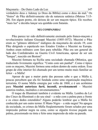 Maçonaria – Do Outro Lado da Luz
verdadeiro deus e Adonay (o Deus da Bíblia) como o deus do mal.3
Os
"frutos" de Pike definitivamente são de natureza satânica (Mateus 7:15-
20). Em algum ponto, ele deixou de ser um maçom típico. Ele recebeu
"mais luz" e decidiu lançar seu quinhão com Satanás.
MÁ COMPANHIA!
Pike parece ter sido definitivamente ensinado pelo franco-maçom e
revolucionário italiano Giuseppi Mazzini (1805-1872). Mazzini e Pike
eram os "gêmeos idênticos" malignos da maçonaria do século 19, com
Pike dirigindo o espetáculo nos Estados Unidos e Mazzini na Europa.
Ambos eram militares com faro para rebelião. Pike era um general do
lado dos Confederados na Guerra Civil Americana, apesar de ser um
"Ianque", nascido em Boston!1
Mazzini formara na Sicília uma sociedade chamada Oblonica, que
traduzindo livremente significa: "Conto com um punhal". Como é típico
com os maçons, Mazzini formou uma ordem dentro de outra ordem. Esse
grupo de elite interior foi chamado por um termo muito mais familiar ao
leitor – a Máfia!
Apesar de que a maior parte das pessoas sabe o que a Máfia é,
poucas percebem que ela foi fundada como uma organização maçônica
terrorista. O nome Máfia emergiu por volta de 1860, e é um acrônimo
para Mazzini autorizza furti, incendi, avvelenamenti – Mazzini
autoriza roubos, incêndios e envenenamentos.4
O toque da Illuminati também é evidente na Máfia. Lembra da Lei
dos Cinco da Illuminati e do seu sinal – a mão com a palma para a frente
e os cinco dedos estendidos? Alguns poderão lembrar que a Máfia foi
conhecida por um outro termo: Il Mano Nigro – a mão negra! No apogeu
da sociedade, os crimes da Máfia freqüentemente foram selados por uma
impressão palmar negra na cena, como se alguém tivesse pegado sua
palma, pressionado na tinta e feito uma impressão da mão na parede.
147
 