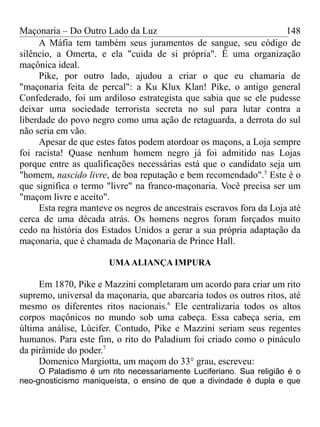 Maçonaria – Do Outro Lado da Luz
A Máfia tem também seus juramentos de sangue, seu código de
silêncio, a Omerta, e ela "cuida de si própria". É uma organização
maçônica ideal.
Pike, por outro lado, ajudou a criar o que eu chamaria de
"maçonaria feita de percal": a Ku Klux Klan! Pike, o antigo general
Confederado, foi um ardiloso estrategista que sabia que se ele pudesse
deixar uma sociedade terrorista secreta no sul para lutar contra a
liberdade do povo negro como uma ação de retaguarda, a derrota do sul
não seria em vão.
Apesar de que estes fatos podem atordoar os maçons, a Loja sempre
foi racista! Quase nenhum homem negro já foi admitido nas Lojas
porque entre as qualificações necessárias está que o candidato seja um
"homem, nascido livre, de boa reputação e bem recomendado".5
Este é o
que significa o termo "livre" na franco-maçonaria. Você precisa ser um
"maçom livre e aceito".
Esta regra manteve os negros de ancestrais escravos fora da Loja até
cerca de uma década atrás. Os homens negros foram forçados muito
cedo na história dos Estados Unidos a gerar a sua própria adaptação da
maçonaria, que é chamada de Maçonaria de Prince Hall.
UMAALIANÇA IMPURA
Em 1870, Pike e Mazzini completaram um acordo para criar um rito
supremo, universal da maçonaria, que abarcaria todos os outros ritos, até
mesmo os diferentes ritos nacionais.6
Ele centralizaria todos os altos
corpos maçônicos no mundo sob uma cabeça. Essa cabeça seria, em
última análise, Lúcifer. Contudo, Pike e Mazzini seriam seus regentes
humanos. Para este fim, o rito do Paladium foi criado como o pináculo
da pirâmide do poder.7
Domenico Margiotta, um maçom do 33° grau, escreveu:
O Paladismo é um rito necessariamente Luciferiano. Sua religião é o
neo-gnosticismo maniqueísta, o ensino de que a divindade é dupla e que
148
 