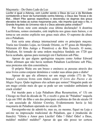 Maçonaria – Do Outro Lado da Luz
Lúcifer é igual a Adonay, com Lúcifer sendo o Deus da Luz e da Bondade
combatendo a favor da humanidade contra Adonay, o Deus das Trevas e do
Mal... Albert Pike apenas especificou e desvendou os dogmas dos graus
elevados de todas as outras maçonarias pois, não importa qual seja o rito, o
Grande Arquiteto do Universo não é o Deus adorado pelos cristãos?7
Por favor, note com atenção essa última declaração! A doutrina
Luciferiana, somos ensinados, está implícita nos graus mais baixos, e só
torna-se um ensino explícito nos graus mais altos. O supremo da altura
era o Paladium.
Este seria uma aliança internacional entre os principais maçons.
Traria nas Grandes Lojas, no Grande Oriente, os 97 graus do Memphiz-
Mitzraim (O Rito Antigo e Primitivo) e do Rito Escocês. O nome,
Paladium, foi tomado de uma ordem maçônica fundada em 1720 que
havia acabado, apenas para reemergir em Charleston sob Pike.
Apesar de que alguns apologistas maçons como Arthur Edward
Waite afirmam que não havia nenhum Paladium Luciferiano sob Pike,
seus protestos não têm consistência.
O próprio Waite era um bruxo e ensinava as pessoas através dos
seus livros como conjurar demônios e vender suas almas para o diabo!
Apesar de que ele afirmava ser um mago cristão (??) de "luz
branca", escreveu livros com títulos como O Livro dos Pactos e da
Magia Negra. Quão ingênuos eles acham que somos? Ninguém pode ser
um mago cristão mais do que se pode ser um vendedor ambulante de
crack cristão!
Fui trazido para a Loja Paladium (Rua Resurrection, n° 13) em
Chicago no final da década de 70, e recebi o grau de "Paladino" naquela
Loja em 1981 do filho e um dos principais ocultistas do fim do século 19
– um associado de Aleister Crowley. Evidentemente havia (e há)
maçonaria de Paladium operando no século 20.
Envergonho-me de admiti-lo, mas eu, eu mesmo, fiquei na Loja e
uni-me na imprecação tradicional do Paladium, que é (traduzida do
francês): "Glória e Amor para Lúcifer! Ódio ! Ódio! Ódio! a Deus,
maldito! maldito! maldito!" Apesar de que não posso ter certeza
149
 