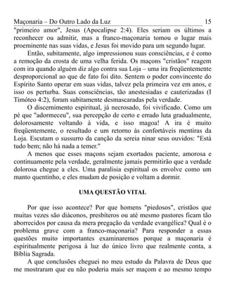 Maçonaria – Do Outro Lado da Luz
"primeiro amor", Jesus (Apocalipse 2:4). Eles seriam os últimos a
reconhecer ou admitir, mas a franco-maçonaria tomou o lugar mais
proeminente nas suas vidas, e Jesus foi movido para um segundo lugar.
Então, subitamente, algo impressionou suas consciências, e é como
a remoção da crosta de uma velha ferida. Os maçons "cristãos" reagem
com ira quando alguém diz algo contra sua Loja – uma ira freqüentemente
desproporcional ao que de fato foi dito. Sentem o poder convincente do
Espírito Santo operar em suas vidas, talvez pela primeira vez em anos, e
isso os perturba. Suas consciências, tão anestesiadas e cauterizadas (I
Timóteo 4:2), foram subitamente desmascaradas pela verdade.
O discernimento espiritual, já necrosado, foi vivificado. Como um
pé que "adormeceu", sua percepção de certo e errado luta gradualmente,
dolorosamente voltando à vida, e isso magoa! A ira é muito
freqüentemente, o resultado e um retorno às confortáveis mentiras da
Loja. Escutam o sussurro da canção da sereia ninar seus ouvidos: "Está
tudo bem; não há nada a temer."
A menos que esses maçons sejam exortados paciente, amorosa e
continuamente pela verdade, geralmente jamais permitirão que a verdade
dolorosa chegue a eles. Uma paralisia espiritual os envolve como um
manto quentinho, e eles mudam de posição e voltam a dormir.
UMA QUESTÃO VITAL
Por que isso acontece? Por que homens "piedosos", cristãos que
muitas vezes são diáconos, presbíteros ou até mesmo pastores ficam tão
aborrecidos por causa da mera pregação da verdade evangélica? Qual é o
problema grave com a franco-maçonaria? Para responder a essas
questões muito importantes examinaremos porque a maçonaria é
espiritualmente perigosa à luz do único livro que realmente conta, a
Bíblia Sagrada.
A que conclusões cheguei no meu estudo da Palavra de Deus que
me mostraram que eu não poderia mais ser maçom e ao mesmo tempo
15
 