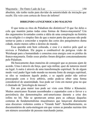 Maçonaria – Do Outro Lado da Luz
absoluta, não tenho razão para duvidar da autenticidade da iniciação que
recebi. Ela veio com certeza do fosso do inferno!
DIRIGINDO A ENGENHOCA DO MALIGNO
O que torna os ritos do Paladium tão distintivos? O que faz deles a
cola que mantém juntas todas estas formas de franco-maçonaria? Um
dos argumentos levantados contra a idéia de uma conspiração na história
ou na religião é o simples fato de que a maior parte das pessoas não pode
sentar-se junta e concordar a respeito das cores dos parquímetros duma
cidade, muito menos sobre o destino do mundo.
Essa questão está bem colocada, e esse é o motivo pelo qual se
reviveu o Paladium. Ele pegou o combustível da perigosa visão de
Weishaupt para a humanidade e conectou essa energia com os pistões da
franco-maçonaria. Então esses pistões foram dirigidos concatenadamente
pelo Paladium.
Há basicamente duas maneiras de conseguir que as pessoas ajam de
acordo. Uma é através da força, quer seja militar, quer de natureza moral
ou legal. A outra é através de uma transformação espiritual. Se de algum
modo você puder ligar todo mundo na mesma fonte de energia espiritual,
se eles se renderem àquele poder, e se aquele poder não estiver
preocupado com o livre arbítrio, então pode-se obter uma forma
considerável de unanimidade. Isso pode ser visto em menor grau no que
é chamado de "psicologia de massas".
Em um grau maior isso pode ser visto com Hitler e Khomeini.
Muitos americanos ficaram assombrados e espantados com o fervor e a
persistência das demonstrações anti-americanas durante a crise dos
reféns no Irã. Não se apontavam armas para as cabeças daquelas
centenas de fundamentalistas muçulmanos que lançavam diariamente
seus discursos violentos contra o "Grande Satã". Semelhantemente, os
documentários de curta-metragem em que vemos as paradas nazistas têm
um número assustador de pessoas marchando juntas.
150
 