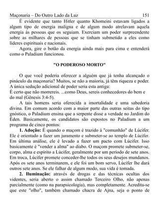 Maçonaria – Do Outro Lado da Luz
É evidente que tanto Hitler quanto Khomeini estavam ligados a
algum tipo de energia maligna e de algum modo atrelavam aquela
energia às pessoas que os seguiam. Exerciam um poder surpreendente
sobre as milhares de pessoas que se tinham submetido a eles como
líderes espirituais e nacionais.
Agora, gire o botão da energia ainda mais para cima e entenderá
como o Paladium funcionou.
"O PODEROSO MORTO"
O que você poderia oferecer a alguém que já tenha alcançado o
pináculo da maçonaria? Muitos, se não a maioria, já têm riqueza e poder.
A única sedução adicional de poder seria esta antiga:
É certo que não morrereis. ...como Deus, sereis conhecedores do bem e
do mal (Gênesis 3:4-5).
A tais homens seria oferecida a imortalidade e uma sabedoria
divina. Em comum acordo com a maior parte das outras seitas do tipo
gnóstico, o Paladium ensina que a serpente disse a verdade no Jardim do
Éden. Basicamente, os candidatos são expostos no Paladium a um
programa de cinco pontos:
1. Adoção: É quando o maçom é trazido à "comunhão" de Lúcifer.
Ele é orientado a fazer um juramento e submeter-se ao templo de Lúcifer.
Em última análise, ele é levado a fazer um pacto com Lúcifer. Isso
basicamente é "vender a alma" ao diabo. O maçom promete submeter-se,
corpo, alma e espírito a Lúcifer, geralmente por um período de sete anos.
Em troca, Lúcifer promete conceder-lhe todos os seus desejos mundanos.
Após os sete anos terminarem, e ele foi um bom servo, Lúcifer lhe dará
outros sete anos. Se ele falhar de algum modo, sua vida é tomada.
2. Iluminação: através de drogas e das técnicas ocultas dos
videntes, seria aberto o assim chamado Terceiro Olho, não apenas
parcialmente (como na parapsicologia), mas completamente. Acredita-se
que este "olho", também chamado chacra de Ajna, seja o ponto de
151
 