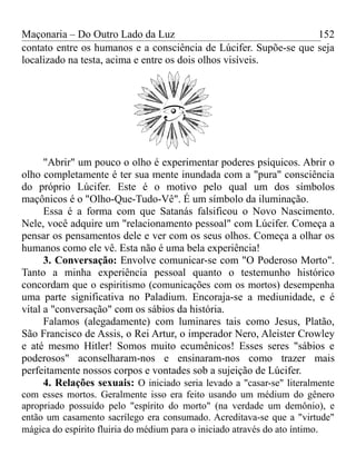 Maçonaria – Do Outro Lado da Luz
contato entre os humanos e a consciência de Lúcifer. Supõe-se que seja
localizado na testa, acima e entre os dois olhos visíveis.
"Abrir" um pouco o olho é experimentar poderes psíquicos. Abrir o
olho completamente é ter sua mente inundada com a "pura" consciência
do próprio Lúcifer. Este é o motivo pelo qual um dos símbolos
maçônicos é o "Olho-Que-Tudo-Vê". É um símbolo da iluminação.
Essa é a forma com que Satanás falsificou o Novo Nascimento.
Nele, você adquire um "relacionamento pessoal" com Lúcifer. Começa a
pensar os pensamentos dele e ver com os seus olhos. Começa a olhar os
humanos como ele vê. Esta não é uma bela experiência!
3. Conversação: Envolve comunicar-se com "O Poderoso Morto".
Tanto a minha experiência pessoal quanto o testemunho histórico
concordam que o espiritismo (comunicações com os mortos) desempenha
uma parte significativa no Paladium. Encoraja-se a mediunidade, e é
vital a "conversação" com os sábios da história.
Falamos (alegadamente) com luminares tais como Jesus, Platão,
São Francisco de Assis, o Rei Artur, o imperador Nero, Aleister Crowley
e até mesmo Hitler! Somos muito ecumênicos! Esses seres "sábios e
poderosos" aconselharam-nos e ensinaram-nos como trazer mais
perfeitamente nossos corpos e vontades sob a sujeição de Lúcifer.
4. Relações sexuais: O iniciado seria levado a "casar-se" literalmente
com esses mortos. Geralmente isso era feito usando um médium do gênero
apropriado possuído pelo "espírito do morto" (na verdade um demônio), e
então um casamento sacrílego era consumado. Acreditava-se que a "virtude"
mágica do espírito fluiria do médium para o iniciado através do ato íntimo.
152
 