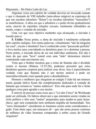 Maçonaria – Do Outro Lado da Luz
Algumas vezes um espírito de verdade deveria ser invocado usando
o que é chamado de VIII trabalho (auto-abuso mágico) na esperança de
que um sucubus (demônio "fêmea") ou incubus (demônio "masculino")
se manifestasse. A idéia era que a sabedoria e o poder divino gradualmente
seria, através de repetidas relações sexuais, totalmente infundidos na
mente, corpo e vontade do iniciado.
Uma vez que esse objetivo medonho seja alcançado, o iniciado é
trazido para a:
5. União: Neste ponto, a alma do iniciado é totalmente eclipsada
pelo espírito maligno. Em outras palavras, virtualmente "não há ninguém
em casa", exceto o demônio! Isso é conhecido como "possessão perfeita"
e leva muitos anos convidando os demônios para vir e dominar a pessoa.
Neste ponto, o iniciado deixa de ser um indivíduo autônomo. Ele não é
mais do que uma "luva" carnal com uma "mão" demoníaca interior
controlando cada movimento seu.
Visto que o Senhor mostrou que o reino de Satanás não é dividido
contra si mesmo (Mateus 12:25-26), podemos presumir que estes
demônios querem cooperar para realizar seus alvos. Isso é especialmente
verdade visto que Satanás não é um mestre amável e pode ser
inacreditavelmente cruel quando pune a desobediência.
Homens e mulheres que chegaram ao estágio 5 (não há um número
muito grande deles) ficam tão completamente dedicados à vontade de
Satanás que tornam-se "santos satânicos". Eles irão para onde for e farão
qualquer coisa para agradar a seu mestre.
É através de pessoas como essas que a "Lei dos Cinco" de Weishaupt
pode ser utilizada. Os líderes observam o que entendem serem viradas no
ciclo político e têm seus "santos" preparados para mudar-se para áreas-
chave, agir sem compaixão nem nenhuma migalha de humanidade. Tais
"seres iluminados" consideram os humanos assim como consideramos o
gado. Uma fome aqui, um massacre ali – que são umas poucas centenas
de milhares de vidas humanas comparadas à nobre causa do Grande
Arquiteto?
153
 