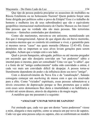 Maçonaria – Do Outro Lado da Luz
Que tipo de pessoa poderia precipitar os assassinos de multidões na
Rússia Estalinista ou no holocausto Nazista? Quem poderia forçar uma
fome dirigida por políticos sobre o povo da Etiópia? Esse é o trabalho de
homens e mulheres (ou de seus subordinados) que são o equivalente
geopolítico internacional multimilionário de Charles Manson ou Jim Jones!
São pessoas que na verdade não são mais pessoas. São terroristas
cósmicos – fantoches controlados por demônios.
Como são marionetes, movem-se em uníssono, mentalizando um
fim que é transgeracional. Apesar de que algum dia em breve morrerão,
as mentes-mestras que os controla irá continuar a viver, e garantirão para
si mesmos novas "casas" nas quais morarão (Mateus 12:43-45). Estes
demônios não se importam se seus alvos levam gerações para serem
atingidos. Acham que o tempo está a seu lado.
Qual o jovem banqueiro, advogado, político ou até mesmo pregador
em ascensão que não desejaria convidar um "ser poderoso" sábio e
imortal para si mesmo, para ser consultado? Uma vez que "o sábio", que
é a fonte do tal "antigo conhecimento" tenha sido convidado a entrar, é
cada vez mais um convidado difícil de despejar. A pessoa torna-se
literalmente dependente do poder e da influência deste seu novo "amigo".
Com o desenvolvimento da Nova Era e da "canalização", Satanás
conseguiu começar um marketing de massa com o que era reservado
para a elite. Como "viciados" espirituais, essas pessoas submetem-se a
níveis crescentes de depravação porque se lhes prometeu que a união
com esses seres demoníacos lhes daria a imortalidade e os habilitaria a
evoluir até serem deuses, através da alquimia e da magia negra.
A metáfora que me passaram é a seguinte:
“AMACIAR” UM PAR NOVO DE SAPATOS?
Fui ensinado que, cada vez que um destes "seres poderosos" viesse
a mim, alargaria o meu espírito, como se amacia um par novo de sapatos.
Cada vez que uma pessoa calça os sapatos, eles se conformam ao modelo
154
 