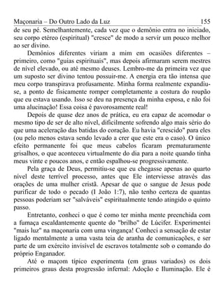 Maçonaria – Do Outro Lado da Luz
de seu pé. Semelhantemente, cada vez que o demônio entra no iniciado,
seu corpo etéreo (espiritual) "cresce" de modo a servir um pouco melhor
ao ser divino.
Demônios diferentes viriam a mim em ocasiões diferentes –
primeiro, como "guias espirituais", mas depois afirmaram serem mestres
de nível elevado, ou até mesmo deuses. Lembro-me da primeira vez que
um suposto ser divino tentou possuir-me. A energia era tão intensa que
meu corpo transpirava profusamente. Minha forma realmente expandiu-
se, a ponto de fisicamente romper completamente a costura do roupão
que eu estava usando. Isso se deu na presença da minha esposa, e não foi
uma alucinação! Essa coisa é pavorosamente real!
Depois de quase dez anos de prática, eu era capaz de acomodar o
mesmo tipo de ser de alto nível, dificilmente sofrendo algo mais sério do
que uma aceleração das batidas do coração. Eu havia "crescido" para eles
(ou pelo menos estava sendo levado a crer que este era o caso). O único
efeito permanente foi que meus cabelos ficaram prematuramente
grisalhos, o que aconteceu virtualmente do dia para a noite quando tinha
meus vinte e poucos anos, e então espalhou-se progressivamente.
Pela graça de Deus, permitiu-se que eu chegasse apenas ao quarto
nível deste terrível processo, antes que Ele interviesse através das
orações de uma mulher cristã. Apesar de que o sangue de Jesus pode
purificar de todo o pecado (I João 1:7), não tenho certeza de quantas
pessoas poderiam ser "salváveis" espiritualmente tendo atingido o quinto
passo.
Entretanto, conheci o que é como ter minha mente preenchida com
a fumaça escaldantemente quente do "brilho" de Lúcifer. Experimentei
"mais luz" na maçonaria com uma vingança! Conheci a sensação de estar
ligado mentalmente a uma vasta teia de aranha de comunicações, e ser
parte de um exército invisível de escravos totalmente sob o comando do
próprio Enganador.
Até o maçom típico experimenta (em graus variados) os dois
primeiros graus desta progressão infernal: Adoção e Iluminação. Ele é
155
 
