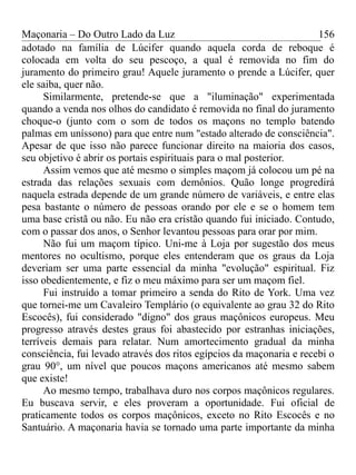 Maçonaria – Do Outro Lado da Luz
adotado na família de Lúcifer quando aquela corda de reboque é
colocada em volta do seu pescoço, a qual é removida no fim do
juramento do primeiro grau! Aquele juramento o prende a Lúcifer, quer
ele saiba, quer não.
Similarmente, pretende-se que a "iluminação" experimentada
quando a venda nos olhos do candidato é removida no final do juramento
choque-o (junto com o som de todos os maçons no templo batendo
palmas em uníssono) para que entre num "estado alterado de consciência".
Apesar de que isso não parece funcionar direito na maioria dos casos,
seu objetivo é abrir os portais espirituais para o mal posterior.
Assim vemos que até mesmo o simples maçom já colocou um pé na
estrada das relações sexuais com demônios. Quão longe progredirá
naquela estrada depende de um grande número de variáveis, e entre elas
pesa bastante o número de pessoas orando por ele e se o homem tem
uma base cristã ou não. Eu não era cristão quando fui iniciado. Contudo,
com o passar dos anos, o Senhor levantou pessoas para orar por mim.
Não fui um maçom típico. Uni-me à Loja por sugestão dos meus
mentores no ocultismo, porque eles entenderam que os graus da Loja
deveriam ser uma parte essencial da minha "evolução" espiritual. Fiz
isso obedientemente, e fiz o meu máximo para ser um maçom fiel.
Fui instruído a tomar primeiro a senda do Rito de York. Uma vez
que tornei-me um Cavaleiro Templário (o equivalente ao grau 32 do Rito
Escocês), fui considerado "digno" dos graus maçônicos europeus. Meu
progresso através destes graus foi abastecido por estranhas iniciações,
terríveis demais para relatar. Num amortecimento gradual da minha
consciência, fui levado através dos ritos egípcios da maçonaria e recebi o
grau 90°, um nível que poucos maçons americanos até mesmo sabem
que existe!
Ao mesmo tempo, trabalhava duro nos corpos maçônicos regulares.
Eu buscava servir, e eles proveram a oportunidade. Fui oficial de
praticamente todos os corpos maçônicos, exceto no Rito Escocês e no
Santuário. A maçonaria havia se tornado uma parte importante da minha
156
 