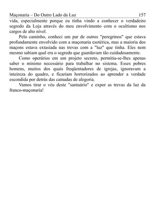 Maçonaria – Do Outro Lado da Luz
vida, especialmente porque eu tinha vindo a conhecer o verdadeiro
segredo da Loja através do meu envolvimento com o ocultismo nos
cargos de alto nível.
Pelo caminho, conheci um par de outros "peregrinos" que estava
profundamente envolvido com a maçonaria esotérica, mas a maioria dos
maçons estava extasiada nas trevas com a "luz" que tinha. Eles nem
mesmo sabiam qual era o segredo que guardavam tão cuidadosamente.
Como operários em um projeto secreto, permitia-se-lhes apenas
saber o mínimo necessário para trabalhar no sistema. Esses pobres
homens, muitos dos quais freqüentadores de igrejas, ignoravam a
inteireza do quadro, e ficariam horrorizados ao aprender a verdade
escondida por detrás das camadas de alegoria.
Vamos tirar o véu deste "santuário" e expor as trevas da luz da
franco-maçonaria!
157
 