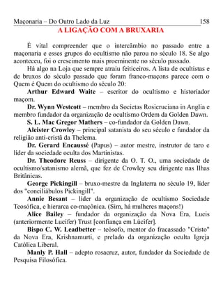 Maçonaria – Do Outro Lado da Luz
A LIGAÇÃO COM A BRUXARIA
É vital compreender que o intercâmbio no passado entre a
maçonaria e esses grupos do ocultismo não parou no século 18. Se algo
aconteceu, foi o crescimento mais proeminente no século passado.
Há algo na Loja que sempre atraiu feiticeiros. A lista de ocultistas e
de bruxos do século passado que foram franco-maçons parece com o
Quem é Quem do ocultismo do século 20:
Arthur Edward Waite – escritor do ocultismo e historiador
maçom.
Dr. Wynn Westcott – membro da Societas Rosicruciana in Anglia e
membro fundador da organização de ocultismo Ordem da Golden Dawn.
S. L. Mac Gregor Mathers – co-fundador da Golden Dawn.
Aleister Crowley – principal satanista do seu século e fundador da
religião anti-cristã da Thelema.
Dr. Gerard Encaussé (Papus) – autor mestre, instrutor de taro e
líder da sociedade oculta dos Martinistas.
Dr. Theodore Reuss – dirigente da O. T. O., uma sociedade de
ocultismo/satanismo alemã, que fez de Crowley seu dirigente nas Ilhas
Britânicas.
George Pickingill – bruxo-mestre da Inglaterra no século 19, líder
dos "conciliábulos Pickingill".
Annie Besant – líder da organização de ocultismo Sociedade
Teosófica, e hierarca co-maçônica. (Sim, há mulheres maçons!)
Alice Bailey – fundador da organização da Nova Era, Lucis
(anteriormente Lucifer) Trust [confiança em Lúcifer].
Bispo C. W. Leadbetter – teósofo, mentor do fracassado "Cristo"
da Nova Era, Krishnamurti, e prelado da organização oculta Igreja
Católica Liberal.
Manly P. Hall – adepto rosacruz, autor, fundador da Sociedade de
Pesquisa Filosófica.
158
 