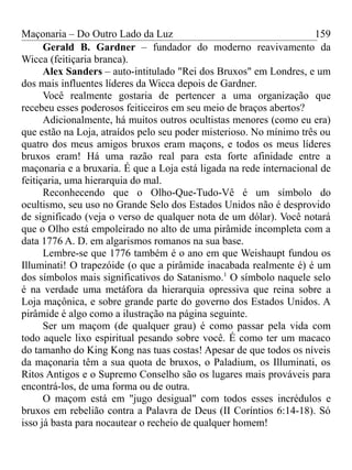 Maçonaria – Do Outro Lado da Luz
Gerald B. Gardner – fundador do moderno reavivamento da
Wicca (feitiçaria branca).
Alex Sanders – auto-intitulado "Rei dos Bruxos" em Londres, e um
dos mais influentes líderes da Wicca depois de Gardner.
Você realmente gostaria de pertencer a uma organização que
recebeu esses poderosos feiticeiros em seu meio de braços abertos?
Adicionalmente, há muitos outros ocultistas menores (como eu era)
que estão na Loja, atraídos pelo seu poder misterioso. No mínimo três ou
quatro dos meus amigos bruxos eram maçons, e todos os meus líderes
bruxos eram! Há uma razão real para esta forte afinidade entre a
maçonaria e a bruxaria. É que a Loja está ligada na rede internacional de
feitiçaria, uma hierarquia do mal.
Reconhecendo que o Olho-Que-Tudo-Vê é um símbolo do
ocultismo, seu uso no Grande Selo dos Estados Unidos não é desprovido
de significado (veja o verso de qualquer nota de um dólar). Você notará
que o Olho está empoleirado no alto de uma pirâmide incompleta com a
data 1776 A. D. em algarismos romanos na sua base.
Lembre-se que 1776 também é o ano em que Weishaupt fundou os
Illuminati! O trapezóide (o que a pirâmide inacabada realmente é) é um
dos símbolos mais significativos do Satanismo.1
O símbolo naquele selo
é na verdade uma metáfora da hierarquia opressiva que reina sobre a
Loja maçônica, e sobre grande parte do governo dos Estados Unidos. A
pirâmide é algo como a ilustração na página seguinte.
Ser um maçom (de qualquer grau) é como passar pela vida com
todo aquele lixo espiritual pesando sobre você. É como ter um macaco
do tamanho do King Kong nas tuas costas! Apesar de que todos os níveis
da maçonaria têm a sua quota de bruxos, o Paladium, os Illuminati, os
Ritos Antigos e o Supremo Conselho são os lugares mais prováveis para
encontrá-los, de uma forma ou de outra.
O maçom está em "jugo desigual" com todos esses incrédulos e
bruxos em rebelião contra a Palavra de Deus (II Coríntios 6:14-18). Só
isso já basta para nocautear o recheio de qualquer homem!
159
 