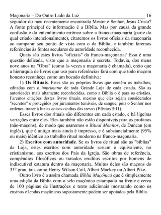 Maçonaria – Do Outro Lado da Luz
seguidor do meu recentemente encontrado Mestre e Senhor, Jesus Cristo?
A fonte principal de informação é a Bíblia. Mas por causa da grande
confusão e do entendimento errôneo sobre a franco-maçonaria (parte do
qual criado intencionalmente), citaremos os livros oficiais da maçonaria
ao comparar seu ponto de vista com o da Bíblia, e também faremos
referências às fontes seculares de autoridade reconhecida.
Quais são estes livros "oficiais" da franco-maçonaria? Essa é uma
questão delicada, visto que a maçonaria é secreta. Todavia, dos meus
nove anos na "Obra" (como às vezes a maçonaria é chamada), creio que
a hierarquia de livros que uso para referências fará com que todo maçom
honesto reconheça como um bocado definitiva:
1) Os Rituais. Estes são os próprios livros que contêm os trabalhos,
editados com o imprimatur de toda Grande Loja de cada estado. São as
autoridades mais altamente reconhecidas, como a Bíblia o é para os cristãos.
Faremos citações destes livros rituais, mesmo que eles sejam considerados
"secretos" e protegidos por juramentos temíveis, de sangue, pois o Senhor nos
ordenou trazer à luz as coisas ocultas das trevas (Efésios 5:11).
Esses livros dos rituais são diferentes em cada estado, e há ligeiras
variações entre eles. Eles também não estão disponíveis para os profanos
(não-maçons), de modo que usaremos o Ritual Monitor, de Duncan (em
inglês), que é antigo mais ainda é impresso, e é substancialmente (95%
ou mais) idêntico ao trabalho ritual moderno na franco-maçonaria.
2) Escritos com autoridade. Se os livros de ritual são as "bíblias"
da Loja, estes escritos com autoridade seriam o equivalente, no
cristianismo, aos escritos dos Pais da Igreja. São obras de referência,
compêndios filosóficos ou tratados eruditos escritos por homens de
indiscutível estatura dentro da maçonaria. Muitos deles são maçons do
33° grau, tais como Henry Wilson Coil, Albert Mackey ou Albert Pike.
Outro livro é a assim chamada Bíblia Maçônica que é simplesmente
uma edição da Bíblia com o selo maçônico estampado na frente e cerca
de 100 páginas de ilustrações e texto adicionais mostrando como os
ensinos e lendas maçônicos supostamente podem ser apoiados pela Bíblia.
16
 