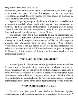 Maçonaria – Do Outro Lado da Luz
perto de mil, para atravessar os graus. Adicionalmente, ele precisa pagar
taxas a cada ano para cada um dos corpos em que ele ingressou.
Dependendo do nível de envolvimento, isso pode chegar ao montante de
várias centenas de dólares por ano.
Apesar de que alguma parte do dinheiro vai para as necessidades, e
algum para a caridade, algum também termina em lugares dos quais os
membros da Loja não têm conhecimento. É evidente que os nossos
líderes locais não estavam enriquecendo, mas havia um bocado de
dinheiro flutuando em algum lugar entre as fileiras.
Em nenhum lugar isso é mais evidente do que na organização dos
"garotos ricos", o Santuário. A impressão do público é que o Santuário é
uma organização filantrópica, e que todos os milhões de dólares que ele
arrecada são afunilados para os seus hospitais. Não obstante,
recentemente veio à luz que menos de 2% do dinheiro arrecadado em
todos esses eventos de alta visibilidade realmente vai para os hospitais
do Santuário. Estes hospitais já foram completamente doados, e têm
enormes suprimentos.
PARA ONDE FOI TODO O DINHEIRO?
A maior parte foi diretamente para os grandiosos templos e clubes
de campo que o Santuário dirige. Além disso, lembre-se de todas as
coisas "divertidas" que os membros do Santuário fazem, os carrinhos, a
banda Oriental, as brigadas de camelo e assim sucessivamente! Todas
essas coisas custam dinheiro, e algumas delas, muito dinheiro! Grande
parte deste dinheiro vem dos bolsos de "bons homens cristãos", enquanto
organizações missionárias continuam a pedir esmolas por todo o mundo!
A CONEXÃO COM O ISLAMISMO
Por todo este livro tem havido alusões às freqüentes ligações
históricas entre a religião dos muçulmanos e as origens da maçonaria. A
161
 