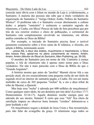 Maçonaria – Do Outro Lado da Luz
conexão mais óbvia com o Islam no mundo da Loja é, evidentemente, o
Santuário. A maioria das pessoas não sabe que o título verdadeiro da
organização do Santuário é "Antiga Ordem Árabe, Nobres do Santuário
Místico". O problema não é o Santuário evocar abertamente a cultura
árabe: o próprio "santuário" é realmente o santuário sagrado do
islamismo, a Caaba, em Meca! Poucos do lado de fora percebem que por
trás do seu exterior exótico e cheio de palhaçadas, o cerimonial do
Santuário está completamente envolvido no islamismo, em última
análise estranho ao Deus da Bíblia!
Por exemplo, o iniciado do Santuário precisa fazer o terrível
juramento costumeiro sobre o livro santo da fé islâmica, o Alcorão, em
adição à Bíblia, terminando assim:
...possa Alá, o deus dos árabes, muçulmanos e maometanos, o Deus
dos nossos Pais, apoiar-me no pleno cumprimento do mesmo, Amém,
Amém, Amém (Monitor do Ritual do Santuário, Allen Publishing, pp. 35-39).
O membro do Santuário jura em nome de Alá. Contrário à crença
popular, o Alá do islamismo não é apenas outro nome para o Deus
verdadeiro. Ele não é mais parecido com o Deus da Bíblia do que o
"Grande Arquiteto".
A história mostra que antes do "profeta" Maomé elevar Alá a sua
posição atual, ele era essencialmente uma pequena rocha de um ídolo de
segundo nível no interior do santuário pagão, a Caaba. Ele era um numa
multidão de cerca de 365 pequenas "rochas" lá, e era o deus tribal da
tribo de Maomé, a Quraish.
Mas hoje essa "rocha" é adorada por 600 milhões de muçulmanos!
Como qualquer outro ídolo, há um demônio por trás dela! (Levítico 17:7;
Deuteronômio 32:16-17). Aquele demônio recebe energia para ser
adorado do seu mestre, Satanás! É certo que esse "Alá" fica cheio de
satisfação impura ao observar bons homens "cristãos" dobrarem-se e
jurar lealdade a ele!
Os muçulmanos negam a deidade de Jesus Cristo e Sua ressurreição,
para não falar do evangelho da graça. O islamismo nega todos os
162
 