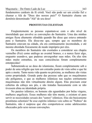 Maçonaria – Do Outro Lado da Luz
fundamentos cardeais da fé cristã. Você não pode ser um cristão fiel e
chamar a Alá de "Deus dos nossos pais!" O Santuário chama um
demônio denominado "Alá" de seu deus!
PROSTITUTAS CELESTIAIS
Freqüentemente as pessoas espantam-se com o alto nível de
imoralidade que envolve as convenções do Santuário. Uma das minhas
amigas ficou altamente ofendida quando lhe disse que estava entrando
para o Santuário. Ela disse-me que, sempre que os membros do
Santuário estavam na cidade, ela era continuamente incomodada, e até
mesmo abordada fisicamente de modo impróprio por eles.
Os membros do Santuário são exortados a considerar seu chapéu
vermelho (Fez) como análogo ao avental branco, e a nunca fazer algo,
enquanto usando-o, que pudesse envergonhar suas mães. Ou eles têm
mães muito estranhas, ou suas consciências foram completamente
entorpecidas!
Submetendo-se ao deus do islamismo, ficam completamente sob o
poder de uma religião que tem um estranho ponto de vista sobre o que há
após a morte. Tanto nesta vida quanto na próxima, as mulheres são vistas
como propriedade. Grande parte das pessoas sabe que os muçulmanos
são polígamos, e que as mulheres islâmicas nas nações estritamente
muçulmanas não têm virtualmente direito algum. Elas precisam estar
cobertas da cabeça aos pés, e são tratadas basicamente com se não
tivessem alma ou identidade própria.
No paraíso islâmico, os homens são aguardados por belas virgens,
mulheres angelicais. Essas mulheres não têm mente, e existem só para
servir as necessidades sexuais dos "santos" islâmicos. Elas são basicamente
prostitutas celestiais! Se esse espírito islâmico veio sobre os "Nobres" do
Santuário, não é surpresa que eles comportem-se como adolescentes
obcecados pelo sexo nessas convenções.
163
 