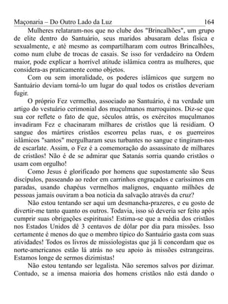 Maçonaria – Do Outro Lado da Luz
Mulheres relataram-nos que no clube dos "Brincalhões", um grupo
de elite dentro do Santuário, seus maridos abusaram delas física e
sexualmente, e até mesmo as compartilharam com outros Brincalhões,
como num clube de trocas de casais. Se isso for verdadeiro na Ordem
maior, pode explicar a horrível atitude islâmica contra as mulheres, que
considera-as praticamente como objetos.
Com ou sem imoralidade, os poderes islâmicos que surgem no
Santuário deviam torná-lo um lugar do qual todos os cristãos deveriam
fugir.
O próprio Fez vermelho, associado ao Santuário, é na verdade um
artigo do vestuário cerimonial dos muçulmanos marroquinos. Diz-se que
sua cor reflete o fato de que, séculos atrás, os exércitos muçulmanos
invadiram Fez e chacinaram milhares de cristãos que lá residiam. O
sangue dos mártires cristãos escorreu pelas ruas, e os guerreiros
islâmicos "santos" mergulharam seus turbantes no sangue e tingiram-nos
de escarlate. Assim, o Fez é a comemoração do assassinato de milhares
de cristãos! Não é de se admirar que Satanás sorria quando cristãos o
usam com orgulho!
Como Jesus é glorificado por homens que supostamente são Seus
discípulos, passeando ao redor em carrinhos engraçados e caríssimos em
paradas, usando chapéus vermelhos malignos, enquanto milhões de
pessoas jamais ouviram a boa notícia da salvação através da cruz?
Não estou tentando ser aqui um desmancha-prazeres, e eu gosto de
divertir-me tanto quanto os outros. Todavia, isso só deveria ser feito após
cumprir suas obrigações espirituais! Estima-se que a média dos cristãos
nos Estados Unidos dê 3 centavos de dólar por dia para missões. Isso
certamente é menos do que o membro típico do Santuário gasta com suas
atividades! Todos os livros de missiologistas que já li concordam que os
norte-americanos estão lá atrás no seu apoio às missões estrangeiras.
Estamos longe de sermos dizimistas!
Não estou tentando ser legalista. Não seremos salvos por dizimar.
Contudo, se a imensa maioria dos homens cristãos não está dando o
164
 