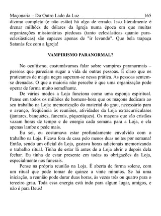 Maçonaria – Do Outro Lado da Luz
dízimo completo (e não estão) há algo de errado. Isso literalmente é
drenar milhões de dólares da Igreja numa época em que muitas
organizações missionárias piedosas (tanto eclesiásticas quanto para-
eclesiásticas) são capazes apenas de "ir levando". Que bela trapaça
Satanás fez com a Igreja!
VAMPIRISMO PARANORMAL?
No ocultismo, costumávamos falar sobre vampiros paranormais –
pessoas que pareciam sugar a vida de outras pessoas. É claro que os
praticantes de magia negra superam-se nessa prática. As pessoas sentem-
se drenadas. O que a maioria não percebe é que uma organização pode
operar de forma muito semelhante.
De vários modos a Loja funciona como uma esponja espiritual.
Pense em todos os milhões de homens-hora que os maçons dedicam ao
seu trabalho na Loja: memorização do material do grau, necessário para
o avanço, freqüência às reuniões, atividades da Loja extracurriculares
(jantares, banquetes, funerais, piqueniques). Os maçons que são cristãos
vazam horas de tempo e de energia cada semana para a Loja, e ela
apenas lambe e pede mais.
Eu sei, eu costumava estar profundamente envolvido com o
trabalho na Loja. Ficava fora de casa pelo menos duas noites por semana!
Então, sendo um oficial da Loja, gastava horas adicionais memorizando
o trabalho ritual. Tinha de estar lá antes de a Loja abrir e depois dela
fechar. Eu tinha de estar presente em todas as obrigações da Loja,
especialmente nos funerais.
Pense na própria reunião na Loja. É aberta de forma solene, com
um ritual que pode tomar de quinze a vinte minutos. Se há uma
iniciação, a reunião pode durar duas horas, às vezes três ou quatro para o
terceiro grau. Toda essa energia está indo para algum lugar, amigos, e
não é para Deus!
165
 