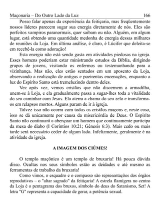 Maçonaria – Do Outro Lado da Luz
Posso falar apenas da experiência da feitiçaria, mas freqüentemente
nossos líderes parecem sugar sua energia diretamente de nós. Eles são
perfeitos vampiros paranormais, quer saibam ou não. Alguém, em algum
lugar, está obtendo uma quantidade medonha de energia dessas milhares
de reuniões da Loja. Em última análise, é claro, é Lúcifer que deleita-se
em recebê-la como adoração!
Esta energia não está sendo gasta em atividades piedosas na igreja.
Esses homens poderiam estar ministrando estudos da Bíblia, dirigindo
grupos de jovens, visitando os enfermos ou testemunhando para a
vizinhança. Mas não, eles estão sentados em um aposento da Loja,
observando a realização de antigas e poeirentas encenações, enquanto a
luz do Espírito Santo está tremeluzindo dentro deles.
Vez após vez, vemos cristãos que não discernem a armadilha,
unem-se à Loja, e ela gradualmente passa a sugar-lhes toda a vitalidade
do seu caminhar com Jesus. Ela aterra a chama do seu zelo e transforma-
os em relapsos mortos. Alguns param de ir à igreja.
Talvez isso não ocorra com todos os cristãos maçons e, neste caso,
isso se dá unicamente por causa da misericórdia de Deus. O Espírito
Santo não continuará a abençoar um homem que continuamente participa
da mesa do diabo (I Coríntios 10:21; Gênesis 6:3). Mais cedo ou mais
tarde será necessário ceder de algum lado. Infelizmente, geralmente é na
atividade da igreja.
A IMAGEM DOS CIÚMES!
O templo maçônico é um templo de bruxaria! Há pouca dúvida
disso. Ocultas nos seus símbolos estão as deidades e até mesmo as
ferramentas de trabalho da bruxaria!
Como vimos, o esquadro e o compasso são representações dos órgãos
reprodutivos – o "altar sagrado" da feitiçaria! A estrela flamígera no centro
da Loja é o pentagrama dos bruxos, símbolo do deus do Satanismo, Set! A
letra "G" representa a capacidade de gerar, a potência sexual.
166
 