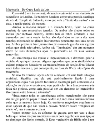 Maçonaria – Do Outro Lado da Luz
O avental é um instrumento da magia cerimonial e um símbolo do
sacerdócio de Lúcifer. Ele também funciona como uma paródia sacrílega
do véu do Templo de Salomão, visto que vela o "Santo dos santos" - no
caso, a região genital do maçom.
Ambos, o iniciado maçom e o iniciado bruxo, ficam no canto
nordeste de seus respectivos templos. De ambos são tirados todos os
metais (por motivos ocultos), ambos têm os olhos vendados e são
amarrados com uma corda. Ambos são desafiados na porta dos seus
templos encostando-se afiados instrumentos penetrantes nos seus peitos
nus. Ambos precisam fazer juramentos pavorosos de guardar em segredo
coisas que ainda não sabem. Ambos são "iluminados" em um momento
chave de suas iluminações após os juramentos ao ter suas vendas
removidas.
As semelhanças são muitas e impressionantes, e deveriam gelar a
espinha de qualquer maçom. Alguns especulam que essas similaridades
existem porque os fundadores da bruxaria branca do século 20 (a Wicca)
eram todos maçons e, por conseguinte, os ritos da Wicca são cópias da
maçonaria.
Se isso for verdade, apenas deixa o maçom em uma triste situação
espiritual. Significa que ele está espiritualmente ligado à uma
organização cujos ritos podem facilmente escorregar para a bruxaria e a
adoração do diabo, e encaixar-se com perfeição! Se a franco-maçonaria
fosse tão piedosa, como seria possível ser um elemento de intercâmbio
tão comum entre bruxas e satanistas?
Virtualmente todas as semelhanças acima mencionadas são parte
das antigas práticas pagãs. Bruxos de dois mil anos atrás faziam a mesma
coisa que os maçons fazem hoje. Os escritores maçônicos orgulham-se
disso (apesar de que não usam a palavra "bruxo": falam "religiões de
mistério", mas é a mesma coisa).
Vamos encarar isto, os alfinetes de gravata com um taco e duas
bolas que tantos maçons americanos usam com orgulho em suas igrejas
no domingo são ídolos sexuais. O Deus verdadeiro da Bíblia não é um
167
 