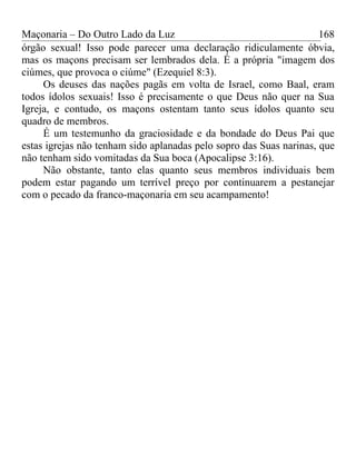 Maçonaria – Do Outro Lado da Luz
órgão sexual! Isso pode parecer uma declaração ridiculamente óbvia,
mas os maçons precisam ser lembrados dela. É a própria "imagem dos
ciúmes, que provoca o ciúme" (Ezequiel 8:3).
Os deuses das nações pagãs em volta de Israel, como Baal, eram
todos ídolos sexuais! Isso é precisamente o que Deus não quer na Sua
Igreja, e contudo, os maçons ostentam tanto seus ídolos quanto seu
quadro de membros.
É um testemunho da graciosidade e da bondade do Deus Pai que
estas igrejas não tenham sido aplanadas pelo sopro das Suas narinas, que
não tenham sido vomitadas da Sua boca (Apocalipse 3:16).
Não obstante, tanto elas quanto seus membros individuais bem
podem estar pagando um terrível preço por continuarem a pestanejar
com o pecado da franco-maçonaria em seu acampamento!
168
 