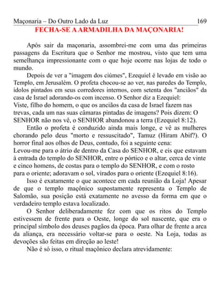 Maçonaria – Do Outro Lado da Luz
FECHA-SE AARMADILHA DA MAÇONARIA!
Após sair da maçonaria, assombrei-me com uma das primeiras
passagens da Escritura que o Senhor me mostrou, visto que tem uma
semelhança impressionante com o que hoje ocorre nas lojas de todo o
mundo.
Depois de ver a "imagem dos ciúmes", Ezequiel é levado em visão ao
Templo, em Jerusalém. O profeta chocou-se ao ver, nas paredes do Templo,
ídolos pintados em seus corredores internos, com setenta dos "anciãos" da
casa de Israel adorando-os com incenso. O Senhor diz a Ezequiel:
Viste, filho do homem, o que os anciãos da casa de Israel fazem nas
trevas, cada um nas suas câmaras pintadas de imagens? Pois dizem: O
SENHOR não nos vê, o SENHOR abandonou a terra (Ezequiel 8:12).
Então o profeta é conduzido ainda mais longe, e vê as mulheres
chorando pelo deus "morto e ressuscitado", Tamuz (Hiram Abif?). O
horror final aos olhos de Deus, contudo, foi a seguinte cena:
Levou-me para o átrio de dentro da Casa do SENHOR, e eis que estavam
à entrada do templo do SENHOR, entre o pórtico e o altar, cerca de vinte
e cinco homens, de costas para o templo do SENHOR, e com o rosto
para o oriente; adoravam o sol, virados para o oriente (Ezequiel 8:16).
Isso é exatamente o que acontece em cada reunião da Loja! Apesar
de que o templo maçônico supostamente representa o Templo de
Salomão, sua posição está exatamente no avesso da forma em que o
verdadeiro templo estava localizado.
O Senhor deliberadamente fez com que os ritos do Templo
estivessem de frente para o Oeste, longe do sol nascente, que era o
principal símbolo dos deuses pagãos da época. Para olhar de frente a arca
da aliança, era necessário voltar-se para o oeste. Na Loja, todas as
devoções são feitas em direção ao leste!
Não é só isso, o ritual maçônico declara atrevidamente:
169
 