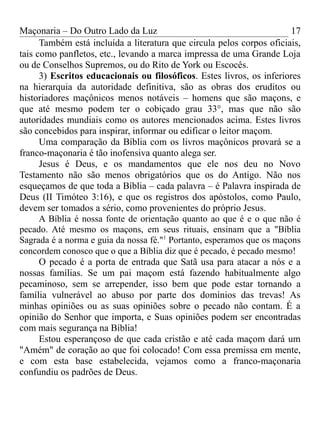 Maçonaria – Do Outro Lado da Luz
Também está incluída a literatura que circula pelos corpos oficiais,
tais como panfletos, etc., levando a marca impressa de uma Grande Loja
ou de Conselhos Supremos, ou do Rito de York ou Escocês.
3) Escritos educacionais ou filosóficos. Estes livros, os inferiores
na hierarquia da autoridade definitiva, são as obras dos eruditos ou
historiadores maçônicos menos notáveis – homens que são maçons, e
que até mesmo podem ter o cobiçado grau 33°, mas que não são
autoridades mundiais como os autores mencionados acima. Estes livros
são concebidos para inspirar, informar ou edificar o leitor maçom.
Uma comparação da Bíblia com os livros maçônicos provará se a
franco-maçonaria é tão inofensiva quanto alega ser.
Jesus é Deus, e os mandamentos que ele nos deu no Novo
Testamento não são menos obrigatórios que os do Antigo. Não nos
esqueçamos de que toda a Bíblia – cada palavra – é Palavra inspirada de
Deus (II Timóteo 3:16), e que os registros dos apóstolos, como Paulo,
devem ser tomados a sério, como provenientes do próprio Jesus.
A Bíblia é nossa fonte de orientação quanto ao que é e o que não é
pecado. Até mesmo os maçons, em seus rituais, ensinam que a "Bíblia
Sagrada é a norma e guia da nossa fé."1
Portanto, esperamos que os maçons
concordem conosco que o que a Bíblia diz que é pecado, é pecado mesmo!
O pecado é a porta de entrada que Satã usa para atacar a nós e a
nossas famílias. Se um pai maçom está fazendo habitualmente algo
pecaminoso, sem se arrepender, isso bem que pode estar tornando a
família vulnerável ao abuso por parte dos domínios das trevas! As
minhas opiniões ou as suas opiniões sobre o pecado não contam. É a
opinião do Senhor que importa, e Suas opiniões podem ser encontradas
com mais segurança na Bíblia!
Estou esperançoso de que cada cristão e até cada maçom dará um
"Amém" de coração ao que foi colocado! Com essa premissa em mente,
e com esta base estabelecida, vejamos como a franco-maçonaria
confundiu os padrões de Deus.
17
 