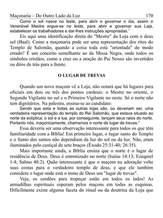 Maçonaria – Do Outro Lado da Luz
Como o sol nasce no leste, para abrir e governar o dia, assim o
Venerável Mestre ergue-se no leste, para abrir e governar sua Loja,
estabelecer os trabalhadores e dar-lhes instruções apropriadas.1
Eis aqui uma identificação direta do "Mestre" da Loja com o deus
sol (Baal). Como a maçonaria pode ser uma representação dos ritos do
Templo de Salomão, quando a coisa toda está "orientada" do modo
errado? É um conceito semelhante ao da Missa Negra, onde todos os
símbolos cristãos, como a cruz ou a oração do Pai Nosso são invertidos
ou ditos de trás para a frente.
O LUGAR DE TREVAS
Quando um novo maçom vê a Loja, não notará que há lugares para
oficiais em dois ou três dos pontos cardeais: o Mestre no oriente, o
Segundo Vigilante no sul e o Primeiro Vigilante no oeste. Só o norte não
tem dignitários. Na palestra, ensina-se ao candidato:
Sendo que esta e todas as outras lojas são, ou deveriam ser, uma
verdadeira representação do templo do Rei Salomão, que estava situado ao
norte da eclíptica; o sol e a lua, por conseguinte, lançam seus raios do norte.
Portanto nós, maçonicamente, chamamos o norte de lugar de trevas.2
Essa deveria ser uma observação interessante para todos os que têm
familiaridade com a Bíblia! Em primeiro lugar, o lugar santo do Templo
e o Santo dos santos não dependiam da luz do sol ou da luz. Não, eram
iluminados pelo castiçal de sete braços (Êxodo 25:31-40; 26:35).
Mais importante ainda, a Bíblia ensina que o norte é o lugar de
residência de Deus. Deus é entronizado no norte (Isaías 14:13; Ezequiel
1:4; Salmo 48:2). Quão interessante é que o maçom na adoração volte
suas costas para o verdadeiro templo de deus, e que ele também
considere o lugar onde está o trono de Deus um "lugar de trevas".
Veja, os cordões para tropeçar estão em todos os lados! As
armadilhas espirituais esperam pelos maçons em todas as esquinas.
Dificilmente existe alguma faceta do ritual ou da doutrina da Loja que
170
 