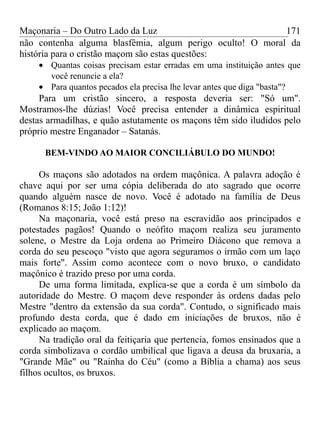 Maçonaria – Do Outro Lado da Luz
não contenha alguma blasfêmia, algum perigo oculto! O moral da
história para o cristão maçom são estas questões:
• Quantas coisas precisam estar erradas em uma instituição antes que
você renuncie a ela?
• Para quantos pecados ela precisa lhe levar antes que diga "basta"?
Para um cristão sincero, a resposta deveria ser: "Só um".
Mostramos-lhe dúzias! Você precisa entender a dinâmica espiritual
destas armadilhas, e quão astutamente os maçons têm sido iludidos pelo
próprio mestre Enganador – Satanás.
BEM-VINDO AO MAIOR CONCILIÁBULO DO MUNDO!
Os maçons são adotados na ordem maçônica. A palavra adoção é
chave aqui por ser uma cópia deliberada do ato sagrado que ocorre
quando alguém nasce de novo. Você é adotado na família de Deus
(Romanos 8:15; João 1:12)!
Na maçonaria, você está preso na escravidão aos principados e
potestades pagãos! Quando o neófito maçom realiza seu juramento
solene, o Mestre da Loja ordena ao Primeiro Diácono que remova a
corda do seu pescoço "visto que agora seguramos o irmão com um laço
mais forte". Assim como acontece com o novo bruxo, o candidato
maçônico é trazido preso por uma corda.
De uma forma limitada, explica-se que a corda é um símbolo da
autoridade do Mestre. O maçom deve responder às ordens dadas pelo
Mestre "dentro da extensão da sua corda". Contudo, o significado mais
profundo desta corda, que é dado em iniciações de bruxos, não é
explicado ao maçom.
Na tradição oral da feitiçaria que pertencia, fomos ensinados que a
corda simbolizava o cordão umbilical que ligava a deusa da bruxaria, a
"Grande Mãe" ou "Rainha do Céu" (como a Bíblia a chama) aos seus
filhos ocultos, os bruxos.
171
 