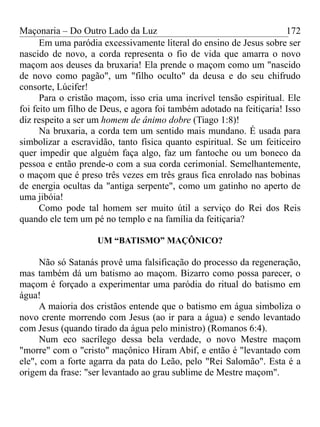 Maçonaria – Do Outro Lado da Luz
Em uma paródia excessivamente literal do ensino de Jesus sobre ser
nascido de novo, a corda representa o fio de vida que amarra o novo
maçom aos deuses da bruxaria! Ela prende o maçom como um "nascido
de novo como pagão", um "filho oculto" da deusa e do seu chifrudo
consorte, Lúcifer!
Para o cristão maçom, isso cria uma incrível tensão espiritual. Ele
foi feito um filho de Deus, e agora foi também adotado na feitiçaria! Isso
diz respeito a ser um homem de ânimo dobre (Tiago 1:8)!
Na bruxaria, a corda tem um sentido mais mundano. É usada para
simbolizar a escravidão, tanto física quanto espiritual. Se um feiticeiro
quer impedir que alguém faça algo, faz um fantoche ou um boneco da
pessoa e então prende-o com a sua corda cerimonial. Semelhantemente,
o maçom que é preso três vezes em três graus fica enrolado nas bobinas
de energia ocultas da "antiga serpente", como um gatinho no aperto de
uma jibóia!
Como pode tal homem ser muito útil a serviço do Rei dos Reis
quando ele tem um pé no templo e na família da feitiçaria?
UM “BATISMO” MAÇÔNICO?
Não só Satanás provê uma falsificação do processo da regeneração,
mas também dá um batismo ao maçom. Bizarro como possa parecer, o
maçom é forçado a experimentar uma paródia do ritual do batismo em
água!
A maioria dos cristãos entende que o batismo em água simboliza o
novo crente morrendo com Jesus (ao ir para a água) e sendo levantado
com Jesus (quando tirado da água pelo ministro) (Romanos 6:4).
Num eco sacrílego dessa bela verdade, o novo Mestre maçom
"morre" com o "cristo" maçônico Hiram Abif, e então é "levantado com
ele", com a forte agarra da pata do Leão, pelo "Rei Salomão". Esta é a
origem da frase: "ser levantado ao grau sublime de Mestre maçom".
172
 