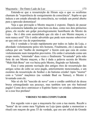 Maçonaria – Do Outro Lado da Luz
Entende-se que a ressurreição de Hiram seja o que os ocultistas
chamam de "experiência de soerguimento da consciência". Supõe-se que
induza a um estado alterado de consciência, na verdade um portal aberto
para a opressão demoníaca!
Veja a que provação o Mestre maçom é exposto. Depois de passar
pela costumeira ladainha por uma hora ou duas, como nos dois primeiros
graus, ele recebe um golpe psicologicamente humilhante do Mestre da
Loja – lhe é dito com austeridade que ele não é um Mestre maçom, e
nem nunca será!5
Ele é então advertido que pode nem mesmo sobreviver
ao que está em vias de experimentar.
Ele é vendado e levado rapidamente por todos os lados da Loja, e
abordado violentamente pelos três homens. Finalmente, ele é atacado na
cabeça por um "malho de montagem" e fazem com que caia de costas
violentamente num trampolim provisório. Ele então é arrastado como um
corpo morto, "enterrado" duas vezes e finalmente "levantado" pela mão
forte de um Mestre maçom, e lhe é dada a palavra secreta do Mestre
"Mah-Hah-Bone" em voz baixa pelo Mestre, fingindo ser Salomão.
Essa é uma patente recriação dos antigos ritos de ressurreição das
antigas seitas de culto ao sexo pagãs, anteriormente mencionadas, e um
escárnio da ressurreição do Senhor e do batismo cristão! Após "morrer"
com o "cristo" maçônico (na verdade Baal ou Tamuz), o Mestre é
levantado com ele.
Não só ele foi "nascido de novo" com o cordão umbilical da deusa
bruxa estrangulando seu pescoço, mas também tem um rito batismal
pagão! Como deve entristecer o Espírito Santo ver cristãos submeterem-
se a esse lixo profano!
VIROSES NO BIO-COMPUTADOR
Em seguida vem o que a maçonaria faz com a tua mente. Recebi a
"honra" de ter como meu Vigilante na Loja (para ajudar a memorizar o
ritual) um maçom do grau 33 de verdade, que era um oficial da Grande
173
 