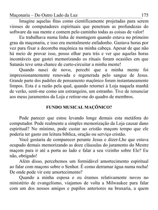 Maçonaria – Do Outro Lado da Luz
Imagine aquelas fitas como cientificamente projetadas para serem
viroses de computadores espirituais que penetram as profundezas do
software da sua mente e comem pelo caminho todas as coisas de valor!
Eu trabalhava numa linha de montagem quando estava no primeiro
grau da maçonaria, e isso era mentalmente enfadonho. Gastava horas por
vez para fixar a decoreba maçônica na minha cabeça. Apesar de que não
há meio de provar isso, posso olhar para trás e ver que aquelas horas
incontáveis que gastei memorizando os rituais foram ocasiões em que
Satanás teve uma chance de curto-circuitar a minha mente!
Quando nasci de novo, percebi que a minha mente foi
impressionantemente renovada e regenerada pelo sangue de Jesus.
Grande parte dos padrões de pensamento maçônico foram instantaneamente
limpos. Esta é a razão pela qual, quando retornei à Loja naquela manhã
de verão, senti-me como um estrangeiro, um estranho. Tive de renunciar
aos meus juramentos da Loja e retirar-me do quadro de membros.
FUNDO MUSICAL MAÇÔNICO?
Pode parecer que estou levando longe demais esta metáfora do
computador. Pode realmente a simples memorização da Loja causar dano
espiritual? No mínimo, pode custar ao cristão maçom tempo que ele
poderia ter gasto em leitura bíblica, oração ou serviço cristão.
Você gostaria de comparecer perante Jesus e dizer-Lhe que estava
ocupado demais memorizando as doze cláusulas do juramento do Mestre
maçom para ir até a porta ao lado e falar a seu vizinho sobre Ele? Eu
não, obrigado!
Além disso, percebemos um formidável amortecimento espiritual
ao falar com maçons sobre o Senhor. É como derramar água numa rocha!
De onde pode vir este amortecimento?
Quando a minha esposa e eu éramos relativamente novos no
ministério de evangelismo, viajamos de volta a Milwaukee para falar
com um dos nossos amigos e pupilos anteriores na bruxaria, a quem
175
 