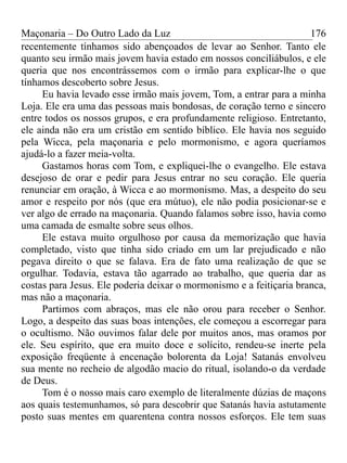 Maçonaria – Do Outro Lado da Luz
recentemente tínhamos sido abençoados de levar ao Senhor. Tanto ele
quanto seu irmão mais jovem havia estado em nossos conciliábulos, e ele
queria que nos encontrássemos com o irmão para explicar-lhe o que
tínhamos descoberto sobre Jesus.
Eu havia levado esse irmão mais jovem, Tom, a entrar para a minha
Loja. Ele era uma das pessoas mais bondosas, de coração terno e sincero
entre todos os nossos grupos, e era profundamente religioso. Entretanto,
ele ainda não era um cristão em sentido bíblico. Ele havia nos seguido
pela Wicca, pela maçonaria e pelo mormonismo, e agora queríamos
ajudá-lo a fazer meia-volta.
Gastamos horas com Tom, e expliquei-lhe o evangelho. Ele estava
desejoso de orar e pedir para Jesus entrar no seu coração. Ele queria
renunciar em oração, à Wicca e ao mormonismo. Mas, a despeito do seu
amor e respeito por nós (que era mútuo), ele não podia posicionar-se e
ver algo de errado na maçonaria. Quando falamos sobre isso, havia como
uma camada de esmalte sobre seus olhos.
Ele estava muito orgulhoso por causa da memorização que havia
completado, visto que tinha sido criado em um lar prejudicado e não
pegava direito o que se falava. Era de fato uma realização de que se
orgulhar. Todavia, estava tão agarrado ao trabalho, que queria dar as
costas para Jesus. Ele poderia deixar o mormonismo e a feitiçaria branca,
mas não a maçonaria.
Partimos com abraços, mas ele não orou para receber o Senhor.
Logo, a despeito das suas boas intenções, ele começou a escorregar para
o ocultismo. Não ouvimos falar dele por muitos anos, mas oramos por
ele. Seu espírito, que era muito doce e solícito, rendeu-se inerte pela
exposição freqüente à encenação bolorenta da Loja! Satanás envolveu
sua mente no recheio de algodão macio do ritual, isolando-o da verdade
de Deus.
Tom é o nosso mais caro exemplo de literalmente dúzias de maçons
aos quais testemunhamos, só para descobrir que Satanás havia astutamente
posto suas mentes em quarentena contra nossos esforços. Ele tem suas
176
 
