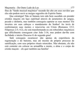 Maçonaria – Do Outro Lado da Luz
fitas de "fundo musical maçônico" tocando tão alto em seus ouvidos que
eles não podem ouvir as meigas sugestões do Espírito Santo.
Que estratégia! Não só Satanás tem sido bem sucedido em prender
cristãos maçons em laço espiritual através de juramentos de sangue,
pecado e idolatria, mas também conseguiu capturar as suas mentes! Ele
inverteu em suas cabeças o mandamento do Senhor! Ao invés de
conformarem suas mentes e renová-las em Cristo (Romanos 12:2;
Filipenses 2:5; 4:2), ele está transformando-os em robozinhos maçônicos
que dificilmente conseguem citar João 3:16, mas podem dar-lhe com
facilidade o inteiro Discurso G do segundo grau!
Satã conseguiu escarnecer não apenas da experiência da
regeneração e do batismo, mas até mesmo do próprio processo de
santificação, com seus próprios rituais retorcidos. Não obstante, ele não
está contente em colocar na armadilha a mente, a alma e o corpo do
cristão maçom – ele quer também sua família!
177
 