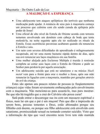Maçonaria – Do Outro Lado da Luz
A MALDIÇÃO E A ESPERANÇA
• Uma adolescente tem ataques epilépticos tão terríveis que nenhuma
medicação pode ajudar. A renúncia de seus pais à maçonaria começa
um processo que culmina com ela sendo curada da epilepsia pelo
poder de Jesus!
• Uma oficial de alto nível da Estrela do Oriente acorda com terrores
noturnos envolvendo um demônio com cabeça de bode que tenta
molestá-la, na noite seguinte após ela ter realizado os rituais da
Estrela. Essas ocorrências pavorosas acabaram quando ela renunciou
à Estrela e saiu.
• Um neto com severas dificuldades de aprendizado é milagrosamente
recuperado, até ter uma mente bastante rápida dentro de dias, após
sua avó renunciar aos laços maçônicos em sua família.
• Uma mulher aleijada pela Esclerose Múltipla é trazida à remissão
completa ao cortar seus laços com a Estrela do Oriente e pedir ao
Senhor para perdoá-la por aquela associação.
• Um adolescente suicida que está no satanismo e na música black
metal vem para a frente para orar e receber a Jesus, após sua mãe
renunciar às ligações com a maçonaria, mantidas por gerações através
do avô da criança.
Estes são apenas uns poucos relatos de pessoas (e freqüentemente
crianças) cujas vidas foram severamente embaraçadas pelo envolvimento
com a maçonaria. Não menciono-as para assustá-lo, mas para mostrar-
lhe que não há tragédia que a cruz do Calvário não possa curar!
Satã pode entrar e descarregar sua ira com um massacre espiritual e
físico, num lar em que o pai é um maçom! Pais que dão a impressão de
serem bons, pessoas tementes a Deus, estão abismados porque seu
filhinho está doente, ou porque seu filho adolescente está envolvido com
satanismo, promiscuidade sexual ou tentando cometer suicídio. Visto que
a informação do tipo que você encontra neste livro tem sido mantida
178
 