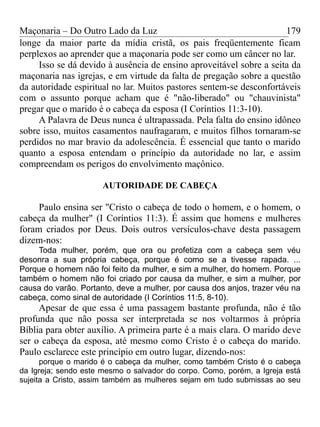 Maçonaria – Do Outro Lado da Luz
longe da maior parte da mídia cristã, os pais freqüentemente ficam
perplexos ao aprender que a maçonaria pode ser como um câncer no lar.
Isso se dá devido à ausência de ensino aproveitável sobre a seita da
maçonaria nas igrejas, e em virtude da falta de pregação sobre a questão
da autoridade espiritual no lar. Muitos pastores sentem-se desconfortáveis
com o assunto porque acham que é "não-liberado" ou "chauvinista"
pregar que o marido é o cabeça da esposa (I Coríntios 11:3-10).
A Palavra de Deus nunca é ultrapassada. Pela falta do ensino idôneo
sobre isso, muitos casamentos naufragaram, e muitos filhos tornaram-se
perdidos no mar bravio da adolescência. É essencial que tanto o marido
quanto a esposa entendam o princípio da autoridade no lar, e assim
compreendam os perigos do envolvimento maçônico.
AUTORIDADE DE CABEÇA
Paulo ensina ser "Cristo o cabeça de todo o homem, e o homem, o
cabeça da mulher" (I Coríntios 11:3). É assim que homens e mulheres
foram criados por Deus. Dois outros versículos-chave desta passagem
dizem-nos:
Toda mulher, porém, que ora ou profetiza com a cabeça sem véu
desonra a sua própria cabeça, porque é como se a tivesse rapada. ...
Porque o homem não foi feito da mulher, e sim a mulher, do homem. Porque
também o homem não foi criado por causa da mulher, e sim a mulher, por
causa do varão. Portanto, deve a mulher, por causa dos anjos, trazer véu na
cabeça, como sinal de autoridade (I Coríntios 11:5, 8-10).
Apesar de que essa é uma passagem bastante profunda, não é tão
profunda que não possa ser interpretada se nos voltarmos à própria
Bíblia para obter auxílio. A primeira parte é a mais clara. O marido deve
ser o cabeça da esposa, até mesmo como Cristo é o cabeça do marido.
Paulo esclarece este princípio em outro lugar, dizendo-nos:
porque o marido é o cabeça da mulher, como também Cristo é o cabeça
da Igreja; sendo este mesmo o salvador do corpo. Como, porém, a Igreja está
sujeita a Cristo, assim também as mulheres sejam em tudo submissas ao seu
179
 