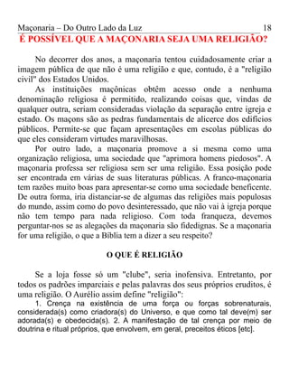 Maçonaria – Do Outro Lado da Luz
É POSSÍVEL QUE A MAÇONARIA SEJA UMA RELIGIÃO?
No decorrer dos anos, a maçonaria tentou cuidadosamente criar a
imagem pública de que não é uma religião e que, contudo, é a "religião
civil" dos Estados Unidos.
As instituições maçônicas obtêm acesso onde a nenhuma
denominação religiosa é permitido, realizando coisas que, vindas de
qualquer outra, seriam consideradas violação da separação entre igreja e
estado. Os maçons são as pedras fundamentais de alicerce dos edifícios
públicos. Permite-se que façam apresentações em escolas públicas do
que eles consideram virtudes maravilhosas.
Por outro lado, a maçonaria promove a si mesma como uma
organização religiosa, uma sociedade que "aprimora homens piedosos". A
maçonaria professa ser religiosa sem ser uma religião. Essa posição pode
ser encontrada em várias de suas literaturas públicas. A franco-maçonaria
tem razões muito boas para apresentar-se como uma sociedade beneficente.
De outra forma, iria distanciar-se de algumas das religiões mais populosas
do mundo, assim como do povo desinteressado, que não vai à igreja porque
não tem tempo para nada religioso. Com toda franqueza, devemos
perguntar-nos se as alegações da maçonaria são fidedignas. Se a maçonaria
for uma religião, o que a Bíblia tem a dizer a seu respeito?
O QUE É RELIGIÃO
Se a loja fosse só um "clube", seria inofensiva. Entretanto, por
todos os padrões imparciais e pelas palavras dos seus próprios eruditos, é
uma religião. O Aurélio assim define "religião":
1. Crença na existência de uma força ou forças sobrenaturais,
considerada(s) como criadora(s) do Universo, e que como tal deve(m) ser
adorada(s) e obedecida(s). 2. A manifestação de tal crença por meio de
doutrina e ritual próprios, que envolvem, em geral, preceitos éticos [etc].
18
 