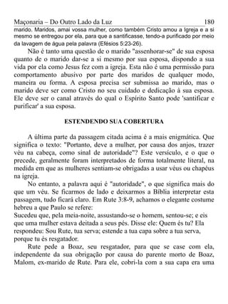 Maçonaria – Do Outro Lado da Luz
marido. Maridos, amai vossa mulher, como também Cristo amou a Igreja e a si
mesmo se entregou por ela, para que a santificasse, tendo-a purificado por meio
da lavagem de água pela palavra (Efésios 5:23-26).
Não é tanto uma questão de o marido "assenhorar-se" de sua esposa
quanto de o marido dar-se a si mesmo por sua esposa, dispondo a sua
vida por ela como Jesus fez com a igreja. Esta não é uma permissão para
comportamento abusivo por parte dos maridos de qualquer modo,
maneira ou forma. A esposa precisa ser submissa ao marido, mas o
marido deve ser como Cristo no seu cuidado e dedicação à sua esposa.
Ele deve ser o canal através do qual o Espírito Santo pode 'santificar e
purificar' a sua esposa.
ESTENDENDO SUA COBERTURA
A última parte da passagem citada acima é a mais enigmática. Que
significa o texto: "Portanto, deve a mulher, por causa dos anjos, trazer
véu na cabeça, como sinal de autoridade"? Este versículo, e o que o
precede, geralmente foram interpretados de forma totalmente literal, na
medida em que as mulheres sentiam-se obrigadas a usar véus ou chapéus
na igreja.
No entanto, a palavra aqui é "autoridade", o que significa mais do
que um véu. Se ficarmos de lado e deixarmos a Bíblia interpretar esta
passagem, tudo ficará claro. Em Rute 3:8-9, achamos o elegante costume
hebreu a que Paulo se refere:
Sucedeu que, pela meia-noite, assustando-se o homem, sentou-se; e eis
que uma mulher estava deitada a seus pés. Disse ele: Quem és tu? Ela
respondeu: Sou Rute, tua serva; estende a tua capa sobre a tua serva,
porque tu és resgatador.
Rute pede a Boaz, seu resgatador, para que se case com ela,
independente da sua obrigação por causa do parente morto de Boaz,
Malom, ex-marido de Rute. Para ele, cobri-la com a sua capa era uma
180
 