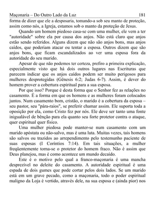 Maçonaria – Do Outro Lado da Luz
forma de dizer que ele a desposaria, tomando-a sob seu manto de proteção,
assim como nós, a Igreja, estamos sob o manto da proteção de Jesus.
Quando um homem piedoso casa-se com uma mulher, ele vem a ter
"autoridade" sobre ela por causa dos anjos. Não está claro que anjos
estão sendo referidos. Alguns dizem que não são anjos bons, mas anjos
caídos, que poderiam atacar ou tentar a esposa. Outros dizem que são
anjos bons, que ficam escandalizados ao ver uma esposa fora da
autoridade do seu marido.
Apesar de que não podemos ter certeza, prefiro a primeira explicação,
especialmente visto que há dois outros lugares nas Escrituras que
parecem indicar que os anjos caídos podem ser muito perigosos para
mulheres desprotegidas (Gênesis 6:2; Judas 6-7). Assim, é dever do
homem prover a cobertura espiritual para a sua esposa.
Por que isso? Porque é desta forma que o Senhor fez as relações no
casamento. É a forma em que os homens e as mulheres foram colocados
juntos. Num casamento bom, cristão, o marido é a cobertura da esposa –
seu pastor, seu "pára-raios", se preferir chamar assim. Ele suporta toda a
oposição por ela, como Cristo fez por nós. Ele deve ser tanto uma fonte
inigualável de bênção para ela quanto seu forte protetor contra o ataque,
quer espiritual quer físico.
Uma mulher piedosa pode manter-se num casamento com um
marido apóstata ou não-salvo, mas é uma luta. Muitas vezes, tais homens
são salvos ou trazidos ao arrependimento pelo testemunho paciente de
suas esposas (I Coríntios 7:14). Em tais situações, a mulher
freqüentemente torna-se o protetor do homem fraco. Não é assim que
Deus planejou, mas é como acontece um mundo decaído.
Este é o motivo pelo qual a franco-maçonaria é uma mancha
desprezível no deleite do casamento. A autoridade espiritual é uma
espada de dois gumes que pode cortar pelos dois lados. Se um marido
está em um grave pecado, como a maçonaria, todo o poder espiritual
maligno da Loja é vertido, através dele, na sua esposa e (ainda pior) nos
181
 
