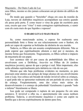Maçonaria – Do Outro Lado da Luz
seus filhos, mesmo se eles jamais colocaram um pé dentro do edifício da
Loja!
De modo que quando o "benzinho" chega em casa da reunião da
Loja, nuvens de diabinhos maçônicos acompanham sua esteira quando
ele passa pela porta. É como trazer o vírus da gripe do escritório para
casa, exceto que esse "vírus" é mais contagioso espiritualmente, e sumir
com ele custa mais do que líquidos e repouso!
O DIABO LEVA O MAIS FRACO
Se, como mencionado acima, a esposa for realmente uma
personalidade forte e firme no seu relacionamento com o Senhor, ela
pode ser capaz de suportar as bofetadas da idolatria do seu marido.
Todavia, os filhos são um assunto completamente diferente. Não se
pode esperar que espiritualmente afastem o mal por si mesmos, da
mesma forma que fisicamente. Tragicamente, os filhos sofrem o impacto
da maçonaria do seu papai.
Isso acontece não só por causa da probabilidade dos filhos se
envolverem com a DeMolay, Arco-íris ou Filhas de Jó (ordens
maçônicas juvenis), apesar de que o perigo é real. Mais importante, elas
serão afetadas espiritualmente pela idolatria na vida do seu pai.
Mesmo que não haja problemas evidentes no momento, os pais
precisam estar atentos aos perigos de longo alcance do seu envolvimento
com a Loja. Isso coloca um bocado de tensão invisível sobre as crianças,
o qual pode não se apresentar realmente até um período de crise na vida
da criança. Freqüentemente, uma das crises mais sérias do
desenvolvimento é o começo da puberdade! Geralmente é quando "todo
o inferno" literalmente se libera.
Isso pode ser comparado à ruptura de um pequeno fio em uma
aeronave. É invisível a olho nu, e aparentemente não causa nenhum
problema. Todavia, o envolvimento maçônico é como um cupim na
família que a devora espiritualmente de dentro para fora.
182
 