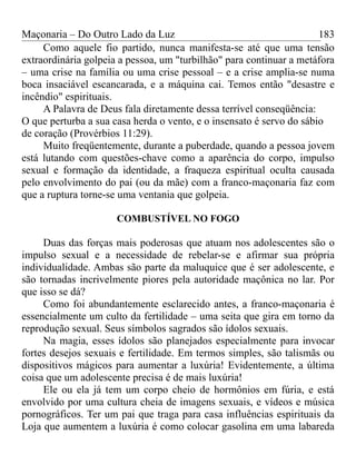 Maçonaria – Do Outro Lado da Luz
Como aquele fio partido, nunca manifesta-se até que uma tensão
extraordinária golpeia a pessoa, um "turbilhão" para continuar a metáfora
– uma crise na família ou uma crise pessoal – e a crise amplia-se numa
boca insaciável escancarada, e a máquina cai. Temos então "desastre e
incêndio" espirituais.
A Palavra de Deus fala diretamente dessa terrível conseqüência:
O que perturba a sua casa herda o vento, e o insensato é servo do sábio
de coração (Provérbios 11:29).
Muito freqüentemente, durante a puberdade, quando a pessoa jovem
está lutando com questões-chave como a aparência do corpo, impulso
sexual e formação da identidade, a fraqueza espiritual oculta causada
pelo envolvimento do pai (ou da mãe) com a franco-maçonaria faz com
que a ruptura torne-se uma ventania que golpeia.
COMBUSTÍVEL NO FOGO
Duas das forças mais poderosas que atuam nos adolescentes são o
impulso sexual e a necessidade de rebelar-se e afirmar sua própria
individualidade. Ambas são parte da maluquice que é ser adolescente, e
são tornadas incrivelmente piores pela autoridade maçônica no lar. Por
que isso se dá?
Como foi abundantemente esclarecido antes, a franco-maçonaria é
essencialmente um culto da fertilidade – uma seita que gira em torno da
reprodução sexual. Seus símbolos sagrados são ídolos sexuais.
Na magia, esses ídolos são planejados especialmente para invocar
fortes desejos sexuais e fertilidade. Em termos simples, são talismãs ou
dispositivos mágicos para aumentar a luxúria! Evidentemente, a última
coisa que um adolescente precisa é de mais luxúria!
Ele ou ela já tem um corpo cheio de hormônios em fúria, e está
envolvido por uma cultura cheia de imagens sexuais, e vídeos e música
pornográficos. Ter um pai que traga para casa influências espirituais da
Loja que aumentem a luxúria é como colocar gasolina em uma labareda
183
 
