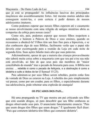 Maçonaria – Do Outro Lado da Luz
que já está se propagando! As influências lascivas dos principados
maçônicos são assombrosamente fortes. Até mesmo muitos adultos não
conseguem resisti-las, e com certeza é pedir demais de nossos
adolescentes imaturos.
Como podemos esperar que nossos filhos esperem até o casamento
se nosso envolvimento com uma religião de antigos mistérios abriu as
comportas da cobiça para nossas casas?
Como nós, pais, podemos esperar que nossos filhos respeitem a
autoridade, e honrem a Palavra de Deus e seus ensinos, quando os
recusamos a obedecê-la? Filhos têm um faro fino para a hipocrisia, e se
eles conhecem algo de suas Bíblias, facilmente verão que o papai não
deveria estar escorregando para a reunião da Loja em cada noite de
segunda-feira. Suas ações falarão mais alto que suas palavras.
Adicionalmente, apesar de que a maioria das crianças provavelmente
não saberá muita coisa sobre a maçonaria com que seu pai e/ou sua mãe
está envolvido, ao fato de que seus pais são membros do "maior
conciliábulo do mundo" traz o pecado da bruxaria para casa. A Bíblia nos
ensina: ... rebelião é como o pecado de feitiçaria, e a obstinação é como a
idolatria e culto a ídolos do lar (I Samuel 15:23).
Pais admiram-se por seus filhos serem rebeldes, porém estão fora
da vontade de Deus ao estarem na Loja. A rebeldia dos pais simplesmente
vai passar, como por um coador, para os filhos, e especialmente durante
sua adolescência, pode rebentar uma explosão de anarquia!
OS PECADOS DOS PAIS...
Há uma propaganda na TV que mostra um pai criticando seu filho
que está usando drogas, só para descobrir que seu filho conheceu as
drogas observando seus pais. O anunciante funestamente enuncia: "Pais
que usam drogas têm filhos que usam drogas." É igualmente fácil dizer:
"Pais que cometem idolatria têm filhos que cometem idolatria".
184
 