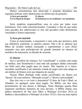 Maçonaria – Do Outro Lado da Luz
Muitos comentaristas têm observado o aumento dramático das
seguintes práticas entre adolescentes no último par de gerações:
1) Sexo pré-marital 2) Aborto
3) Uso ilegal de drogas 4) Enlamear-se no ocultismo e no satanismo
Seria simplista responsabilizar uma só coisa por todos esses
fenômenos. Eles estão interrelacionados. Considere o fato de que todos
estes pecados dos adolescentes (e eles são pecados) estão diretamente
vinculados à franco-maçonaria.
1) Sexo pré-marital
Como já mencionado, a maçonaria é uma seita que promove, pela
sua influência espiritual, os apetites carnais. Não é de se admirar que
filhos de cristãos tenham começado a experimentar o sexo ilícito
enquanto seus pais participavam do grande aumento no número de
membros da maçonaria, na década de sessenta.
2) Aborto
Isso é sacrifício de crianças. Foi "esterilizado" e vestido com roupa
de médico, mas literalmente é uma mãe (de qualquer idade) colocando
seu bebê num altar pagão para ser morto. Não importa se o sumo-
sacerdote sacrificante é um satanista vestido de negro com uma adaga ou
um médico de branco com sua máquina de sucção.
Nossos filhos abortado estão sendo sacrificados em altares aos
"deuses" da conveniência, "liberação sexual" e "direito à privacidade".
Que tem isso a ver com a maçonaria? O deus da Loja é Baal, ou
Abadom, ou qualquer outro deus pagão. Na Bíblia, um dos mais
proeminentes de tais deuses é Moloque. Tanto Moloque quanto Baal
requerem sacrifícios humanos de seus devotos. A Bíblia chama essa
prática detestável de 'dar seus filhos a Moloque' (Levítico 20:2) ou
'dedicar a descendência a Moloque' (Levítico 18:21). Isso era uma injúria
185
 