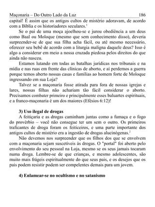 Maçonaria – Do Outro Lado da Luz
capital! É assim que os antigos cultos de mistério adoravam, de acordo
com a Bíblia e os historiadores seculares.1
Se o pai de uma moça ajoelhou-se e jurou obediência a um deus
como Baal ou Moloque (mesmo que sem conhecimento disso), deveria
surpreender-se de que sua filha acha fácil, ou até mesmo necessário,
oferecer seu bebê de acordo com a liturgia maligna daquele deus? Isso é
algo a considerar em meio a nossa cruzada piedosa pelos direitos do que
ainda não nasceu.
Estamos lutando em todas as batalhas jurídicas nos tribunais e na
mídia e nas ruas em frente das clínicas de aborto, e aí perdemos a guerra
porque temos aberto nossas casas e famílias ao homem forte de Moloque
ingressando em sua Loja?
Talvez se a maçonaria fosse atirada para fora de nossas igrejas e
lares, nossas filhas não achariam tão fácil considerar o aborto.
Precisamos combater primeiro e principalmente esses baluartes espirituais,
e a franco-maçonaria é um dos maiores (Efésios 6:12)!
3) Uso ilegal de drogas
A feitiçaria e as drogas caminham juntas como a fumaça e o fogo
do provérbio – você não consegue ter um sem o outro. Os primeiros
traficantes de droga foram os feiticeiros, e uma parte importante dos
antigos cultos de mistério era a ingestão de drogas alucinógenas.2
Não devemos nos surpreender que os filhos dos que se envolvem
com a maçonaria sejam suscetíveis às drogas. O "portal" foi aberto pelo
envolvimento do seu pessoal na Loja, mesmo se os seus jamais tocaram
numa droga. Lembre-se de que crianças, e mesmo adolescentes, são
muito mais frágeis espiritualmente do que seus pais, e os desejos que os
pais podem resistir podem ser compelentes demais para um jovem.
4) Enlamear-se no ocultismo e no satanismo
186
 