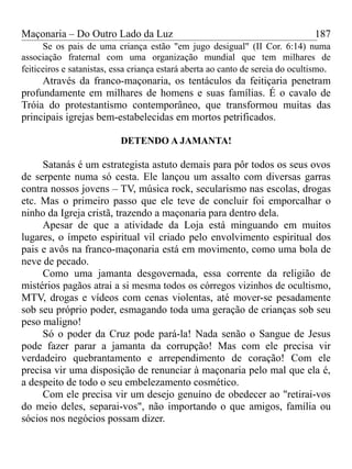 Maçonaria – Do Outro Lado da Luz
Se os pais de uma criança estão "em jugo desigual" (II Cor. 6:14) numa
associação fraternal com uma organização mundial que tem milhares de
feiticeiros e satanistas, essa criança estará aberta ao canto de sereia do ocultismo.
Através da franco-maçonaria, os tentáculos da feitiçaria penetram
profundamente em milhares de homens e suas famílias. É o cavalo de
Tróia do protestantismo contemporâneo, que transformou muitas das
principais igrejas bem-estabelecidas em mortos petrificados.
DETENDO A JAMANTA!
Satanás é um estrategista astuto demais para pôr todos os seus ovos
de serpente numa só cesta. Ele lançou um assalto com diversas garras
contra nossos jovens – TV, música rock, secularismo nas escolas, drogas
etc. Mas o primeiro passo que ele teve de concluir foi emporcalhar o
ninho da Igreja cristã, trazendo a maçonaria para dentro dela.
Apesar de que a atividade da Loja está minguando em muitos
lugares, o ímpeto espiritual vil criado pelo envolvimento espiritual dos
pais e avôs na franco-maçonaria está em movimento, como uma bola de
neve de pecado.
Como uma jamanta desgovernada, essa corrente da religião de
mistérios pagãos atrai a si mesma todos os córregos vizinhos de ocultismo,
MTV, drogas e vídeos com cenas violentas, até mover-se pesadamente
sob seu próprio poder, esmagando toda uma geração de crianças sob seu
peso maligno!
Só o poder da Cruz pode pará-la! Nada senão o Sangue de Jesus
pode fazer parar a jamanta da corrupção! Mas com ele precisa vir
verdadeiro quebrantamento e arrependimento de coração! Com ele
precisa vir uma disposição de renunciar à maçonaria pelo mal que ela é,
a despeito de todo o seu embelezamento cosmético.
Com ele precisa vir um desejo genuíno de obedecer ao "retirai-vos
do meio deles, separai-vos", não importando o que amigos, família ou
sócios nos negócios possam dizer.
187
 