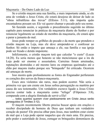 Maçonaria – Do Outro Lado da Luz
Se o cristão maçom ama sua família, e mais importante ainda, se ele
ama de verdade a Jesus Cristo, ele estará desejoso de deixar de lado as
"obras infrutíferas das trevas" (Efésios 5:11), não importa quão
encantadoras possam ser. Ele vai querer chamar o pecado pelo seu nome.
Só fazendo assim, e seguindo o procedimento sugerido no último
capítulo para renunciar às práticas da maçonaria diante do Senhor e por
renunciar legalmente ao estado de membro da maçonaria, ele estará apto
a parar a jamanta do mal.
Jesus pode romper os grilhões do pecado e da morte que prendem o
cristão maçom na Loja, mas ele deve arrepender-se e confessar ao
Senhor. Só então o ímpeto que ameaça a ele, sua família e sua igreja
pode ser freado e detido impotente.
Infelizmente, o cristão maçom terá que calcular "o custo" (Lucas
14:28). Eu seria menos que honesto se não mencionasse que a ira da
Loja pode ser enorme e assustadora. Carreiras foram arruinadas,
reputações destruídas e até mesmo lares ou empresas queimados até o
chão por maçons irados porque seu "brinquedo" foi criticado. Ocorrem
até ameaças de morte.
Isso mostra quão profundamente as fontes do Enganador perfuraram
os corações dos servos da franco-maçonaria.
Esses atos violentos são raros, mas podem ocorrer. Não seria a
primeira vez que um crente em Jesus sofreu perseguição ou martírio por
causa do seu testemunho. Um verdadeiro escravo ligado a Jesus Cristo
precisa contar toda a maçonaria como "refugo" (Filipenses 3:8),
comparada com a alegria ilimitada de servir a Ele!
... todos quantos querem viver piedosamente em Cristo Jesus serão
perseguidos (II Timóteo 3:12).
O maçom recentemente liberto precisa buscar apoio em orações e
receber discipulado de homens de Deus que tenham um verdadeiro
coração de pastor! Ele precisa olhar para Jesus, mas também estar ciente
do mal que a Loja pode operar naqueles que ele mais ama. Ele precisa,
pelo poder e autoridade de Jesus, esmagar os brinquedos demoníacos da
188
 