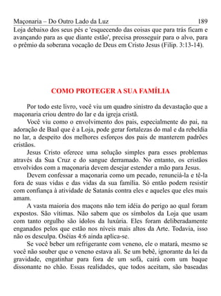 Maçonaria – Do Outro Lado da Luz
Loja debaixo dos seus pés e 'esquecendo das coisas que para trás ficam e
avançando para as que diante estão', precisa prosseguir para o alvo, para
o prêmio da soberana vocação de Deus em Cristo Jesus (Filip. 3:13-14).
COMO PROTEGER A SUA FAMÍLIA
Por todo este livro, você viu um quadro sinistro da devastação que a
maçonaria criou dentro do lar e da igreja cristã.
Você viu como o envolvimento dos pais, especialmente do pai, na
adoração de Baal que é a Loja, pode gerar fortalezas do mal e da rebeldia
no lar, a despeito dos melhores esforços dos pais de manterem padrões
cristãos.
Jesus Cristo oferece uma solução simples para esses problemas
através da Sua Cruz e do sangue derramado. No entanto, os cristãos
envolvidos com a maçonaria devem desejar estender a mão para Jesus.
Devem confessar a maçonaria como um pecado, renunciá-la e tê-la
fora de suas vidas e das vidas da sua família. Só então podem resistir
com confiança à atividade de Satanás contra eles e aqueles que eles mais
amam.
A vasta maioria dos maçons não tem idéia do perigo ao qual foram
expostos. São vítimas. Não sabem que os símbolos da Loja que usam
com tanto orgulho são ídolos da luxúria. Eles foram deliberadamente
enganados pelos que estão nos níveis mais altos da Arte. Todavia, isso
não os desculpa. Oséias 4:6 ainda aplica-se.
Se você beber um refrigerante com veneno, ele o matará, mesmo se
você não souber que o veneno estava ali. Se um bebê, ignorante da lei da
gravidade, engatinhar para fora de um sofá, cairá com um baque
dissonante no chão. Essas realidades, que todos aceitam, são baseadas
189
 