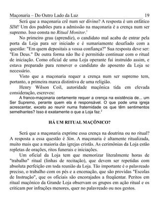 Maçonaria – Do Outro Lado da Luz
Será que a maçonaria crê num ser divino? A resposta é um enfático
SIM! Um dos padrões para a admissão na maçonaria é a crença num ser
supremo. Isso consta no Ritual Monitor.1
No primeiro grau (aprendiz), o candidato mal acaba de entrar pela
porta da Loja para ser iniciado e é sumariamente desafiado com a
questão: "Em quem depositais a vossa confiança?" Sua resposta deve ser:
"Em Deus." De outra forma não lhe é permitido continuar com o ritual
de iniciação. Como oficial de uma Loja operante fui instruído assim, e
estava preparado para remover o candidato do aposento da Loja se
necessário.
Visto que a maçonaria requer a crença num ser supremo tem,
portanto, a primeira marca distintiva de uma religião.
Henry Wilson Coil, autoridade maçônica tida em elevada
consideração, escreveu:
A franco-maçonaria certamente requer a crença na existência de... um
Ser Supremo, perante quem ela é responsável. O que pode uma igreja
acrescentar, exceto ao reunir numa fraternidade os que têm sentimentos
semelhantes? Isso é exatamente o que a Loja faz.2
HÁ UM RITUAL MAÇÔNICO?
Será que a maçonaria exprime essa crença na doutrina ou no ritual?
A resposta a essa questão é Sim. A maçonaria é altamente ritualizada,
muito mais que a maioria das igrejas cristãs. As cerimônias da Loja estão
repletas de orações, ritos funerais e iniciações.
Um oficial da Loja tem que memorizar literalmente horas de
"trabalho" ritual (linhas de recitação), que devem ser repetidas com
absoluta perfeição em toda reunião da Loja. Tão importante é o palavreado
preciso, o trabalho com os pés e a encenação, que são providas "Escolas
de Instrução", que os oficiais são encorajados a freqüentar. Peritos em
ritual maçônico da Grande Loja observam os grupos em ação ritual e os
criticam por infrações menores, quer no palavreado ou nos gestos.
19
 