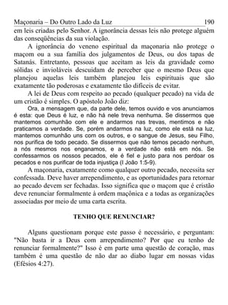 Maçonaria – Do Outro Lado da Luz
em leis criadas pelo Senhor. A ignorância dessas leis não protege alguém
das conseqüências da sua violação.
A ignorância do veneno espiritual da maçonaria não protege o
maçom ou a sua família dos julgamentos de Deus, ou dos tapas de
Satanás. Entretanto, pessoas que aceitam as leis da gravidade como
sólidas e invioláveis descuidam de perceber que o mesmo Deus que
planejou aquelas leis também planejou leis espirituais que são
exatamente tão poderosas e exatamente tão difíceis de evitar.
A lei de Deus com respeito ao pecado (qualquer pecado) na vida de
um cristão é simples. O apóstolo João diz:
Ora, a mensagem que, da parte dele, temos ouvido e vos anunciamos
é esta: que Deus é luz, e não há nele treva nenhuma. Se dissermos que
mantemos comunhão com ele e andarmos nas trevas, mentimos e não
praticamos a verdade. Se, porém andarmos na luz, como ele está na luz,
mantemos comunhão uns com os outros, e o sangue de Jesus, seu Filho,
nos purifica de todo pecado. Se dissermos que não temos pecado nenhum,
a nós mesmos nos enganamos, e a verdade não está em nós. Se
confessarmos os nossos pecados, ele é fiel e justo para nos perdoar os
pecados e nos purificar de toda injustiça (I João 1:5-9).
A maçonaria, exatamente como qualquer outro pecado, necessita ser
confessada. Deve haver arrependimento, e as oportunidades para retornar
ao pecado devem ser fechadas. Isso significa que o maçom que é cristão
deve renunciar formalmente à ordem maçônica e a todas as organizações
associadas por meio de uma carta escrita.
TENHO QUE RENUNCIAR?
Alguns questionam porque este passo é necessário, e perguntam:
"Não basta ir a Deus com arrependimento? Por que eu tenho de
renunciar formalmente?" Isso é em parte uma questão de coração, mas
também é uma questão de não dar ao diabo lugar em nossas vidas
(Efésios 4:27).
190
 